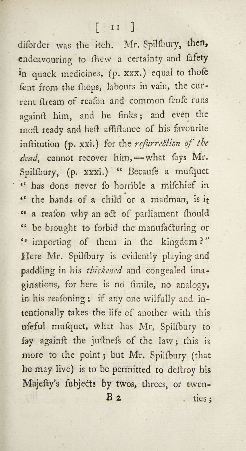 \ v diforcier was the itch. Mr. SpiHbury, then, endeavouring to Ihew a certainty and fafety in quack medicines, fp. xxx.) equal to thofe Tent from the {hops, labours in vain, the cur¬ rent dream of reafon and common fenfe runs againd him, and he links; and even the mod ready and bed abidance of his favourite inditution (p. xxi.) for the refurreSlion of the dead, cannot recover him,—what lays Mr. Spillbury, (p. xxxi.) “ Becaufe a mufquet has done never fo horrible a mifchief in * i “ the hands of a child or a madman, is it “ a reafon why an act of parliament diould “ be brought to forbid the manufacturing or ‘‘ importing of them in the kingdom ? ” Here Mr. Spillbury is evidently playing and paddling in his thickened and congealed ima¬ ginations, for here is no fhnile, no analogy, in his reafoning : if any one wilfully and in¬ tentionally takes the life of another with this ufeful mufquet, \#hat has Mr, Spillbury to / fay againd the judnefs of the law; this is more to the point; but Mr. Spillbury (that he may live) is to be permitted to dedroy his Majedy’s fubje&s by twos, threes, or twen- B z . ties i