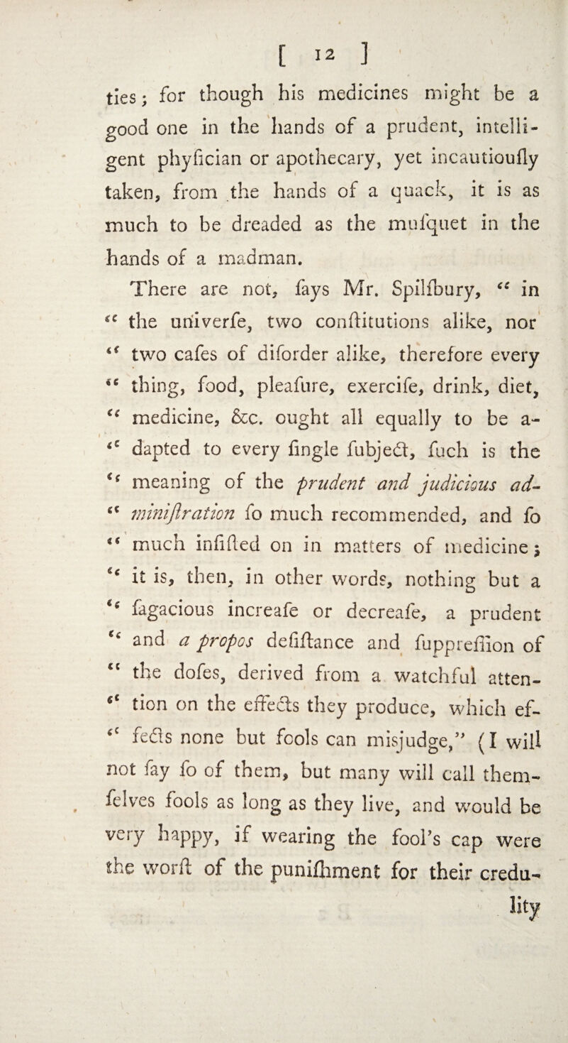 ties; for though his medicines might be a good one in the hands of a prudent, intelli¬ gent phyfician or apothecary, yet incautioufly taken, from the hands of a quack, it is as much to be dreaded as the mufquet in the hands of a madman. There are not, fays Mr. Spilfbury, “ in “ the univerfe, two conftitutions alike, nor i( two cafes of diforder alike, therefore every ** thing, food, pleafure, exercife, drink, diet, “ medicine, &c. ought all equally to be a- <e dapted to every fingle fubjed, fuch is the i( meaning of the prudent and judicious ad- “ miniflration fo much recommended, and fo “ mucn infilled on in matters of medicine 5 it is, then, in other words, nothing but a “ fugacious increafe or decreafe, a prudent  and a propos defiftance and fuppreffion of “ the dofes, derived from a watchful atten- 4‘ tion on the effects they produce, which ef~ <c feds none but fools can misjudge,” (I will not iay fo of them, but many will call them- felves fools as long as they live, and would be very happy, if wearing the fool’s cap were the worft of the punifhment for their credu-