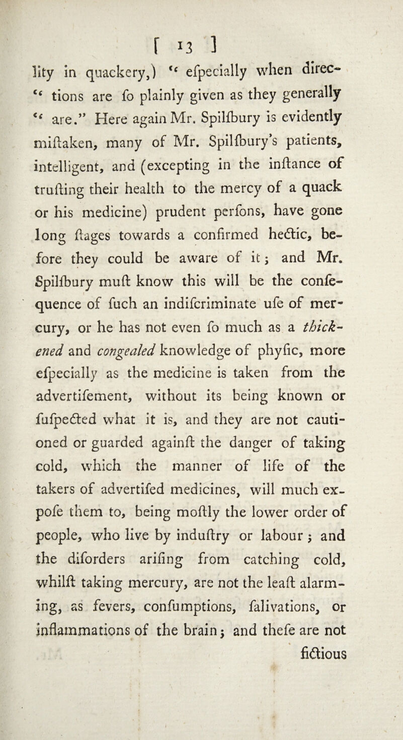 lity in quackery,) “ efpecially when direc- “ tions are fo plainly given as they generally “ are.” Here again Mr. Spilfbury is evidently miflaken, many of Mr. Spilfbury’s patients, intelligent, and (excepting in the inflance of trailing their health to the mercy of a quack or his medicine) prudent perfons, have gone long ftages towards a confirmed hedtic, be¬ fore they could be aware of it; and Mr. Spilfbury mull know this will be the confe- I quence of fuch an indifcriminate ufe of mer¬ cury, or he has not even fo much as a thick¬ ened and congealed knowledge of phyfic, more efpecially as the medicine is taken from the advertifement, without its being known or fufpedted what it is, and they are not cauti¬ oned or guarded again!! the danger of taking cold, which the manner of life of the takers of advertifed medicines, will much ex- pofe them to, being moflly the lower order of people, who live by induffry or labour j and the diforders arifing from catching cold, whilfl taking mercury, are not the leaf! alarm¬ ing, as fevers, confumptions, falivations, or inflammations of the brain j and thefe are not % fidtious I