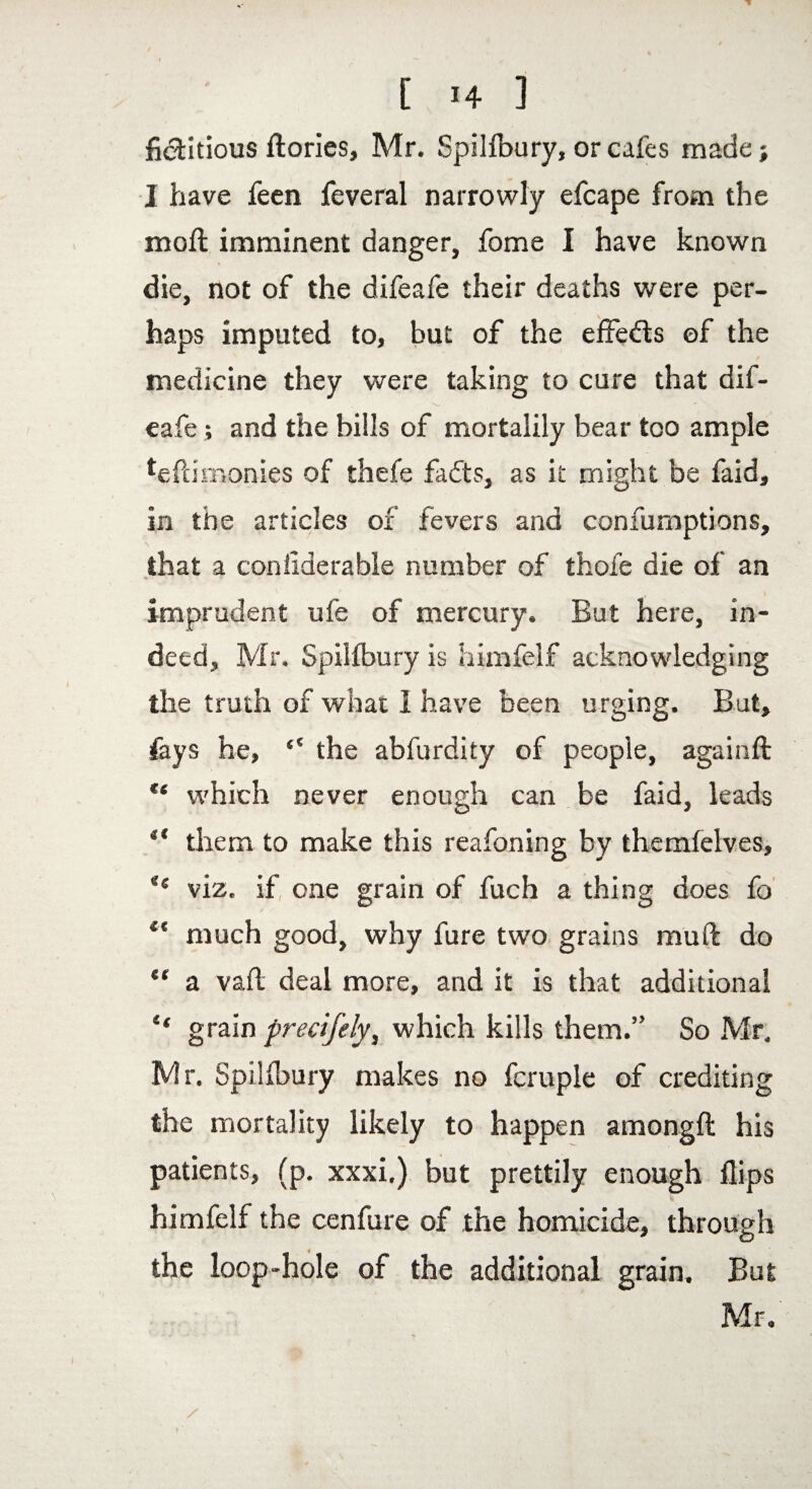 fictitious ftories, Mr. Spillbury, or cafes made; I have feen feveral narrowly efcape from the mod: imminent danger, fome I have known die, not of the difeafe their deaths were per¬ haps imputed to, but of the effedts of the medicine they were taking to cure that dif- - ' eafe; and the bills of mortalily bear too ample teftimonies of thefe fadts, as it might be faid, in the articles of fevers and confumptions, that a conliderable number of thofe die of an ■\ ■> r imprudent ufe of mercury. But here, in¬ deed, Mr. Spilibury is himfelf acknowledging the truth of what 1 have been urging. But, feys he, ‘‘ the abfurdity of people, again ft ** which never enough can be faid, leads “ them to make this reafoning by themlelves, e< viz. if, one grain of fuch a thing does fo et much good, why fure two grains muft do “ a vail deal more, and it is that additional “ grain precifely, which kills them.” So Mr, Mr. Spilibury makes no fcruple of crediting the mortality likely to happen amongft his patients, (p. xxxi.) but prettily enough flips himfelf the cenfure of the homicide, through the loop-hole of the additional grain. But Mr.