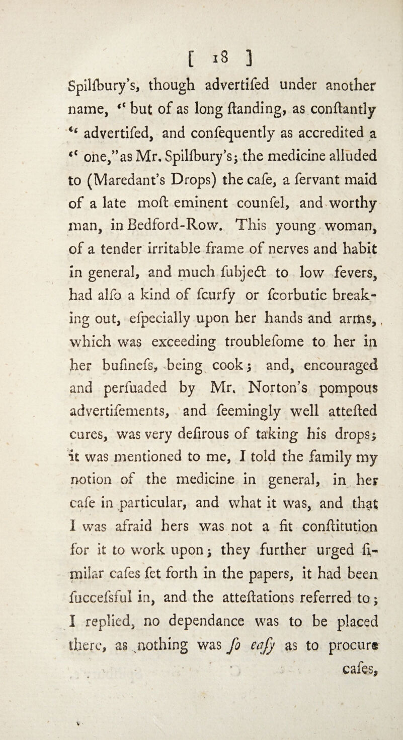 Spilfbury’s, though advertifed under another name, “ but of as long Handing, as conftantly advertifed, and confequently as accredited a tC one,”as Mr. Spillbury’s; the medicine alluded to (Maredant’s Drops) the cafe, a fervant maid of a late mo ft eminent counfel, and worthy man, in Bedford-Row. This young woman, of a tender irritable frame of nerves and habit in general, and much fubjedt to low fevers, . / had alfo a kind of fcurfy or fcorbutic break¬ ing out, efpecially upon her hands and arms,, which was exceeding troublefome to her in her buflnefs, being cook j and, encouraged and perfuaded by Mr. Norton’s pompous advertifements, and feemingly well attefted cures, was very defirous of taking his drops; it was mentioned to me, I told the family my notion of the medicine in general, in her cafe in particular, and what it was, and that 1 was afraid hers was not a fit conftitution for it to work upon; they further urged fi- milar cafes fet forth in the papers, it had been fuccefsful in, and the atteftations referred to; I replied, no dependance was to be placed there, as nothing was fo eafy as to procurs v- • cafes.