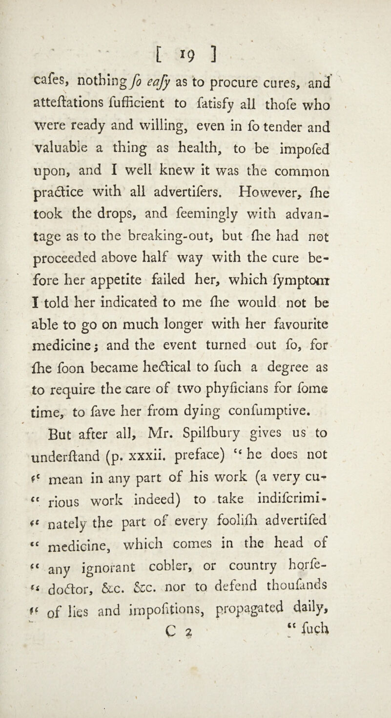 [ *9 ] • caies, nothing fo eafy as to procure cures, and attentions fufficient to fatisfy all thofe who were ready and willing, even in fo tender and valuable a thing as health, to be impofed upon, and I well knew it was the common practice with all advertifers. However, {he took the drops, and feemingly with advan¬ tage as to the breaking-out, but (lie had not proceeded above half way with the cure be¬ fore her appetite failed her, which lymptonr I told her indicated to me {he would not be able to go on much longer with her favourite medicine; and the event turned out fo, for {he foon became hedtical to fuch a degree as to require the care of two phyficians for fome time, to fave her from dying confumptive. But after all, Mr. Spilfbury gives us to underftand (p. xxxii. preface) “ he does not <c mean in any part of his work (a very cu- <c rious work indeed) to take indifcrimi- ft nately the part of every foolifit advertifed “ medicine, which comes in the head of “ any ignorant cobler, or country hqrfe- k dobtor, &c. &c. nor to defend thoufands (f of lies and irn portions, propagated daily, C 2 “ fuch