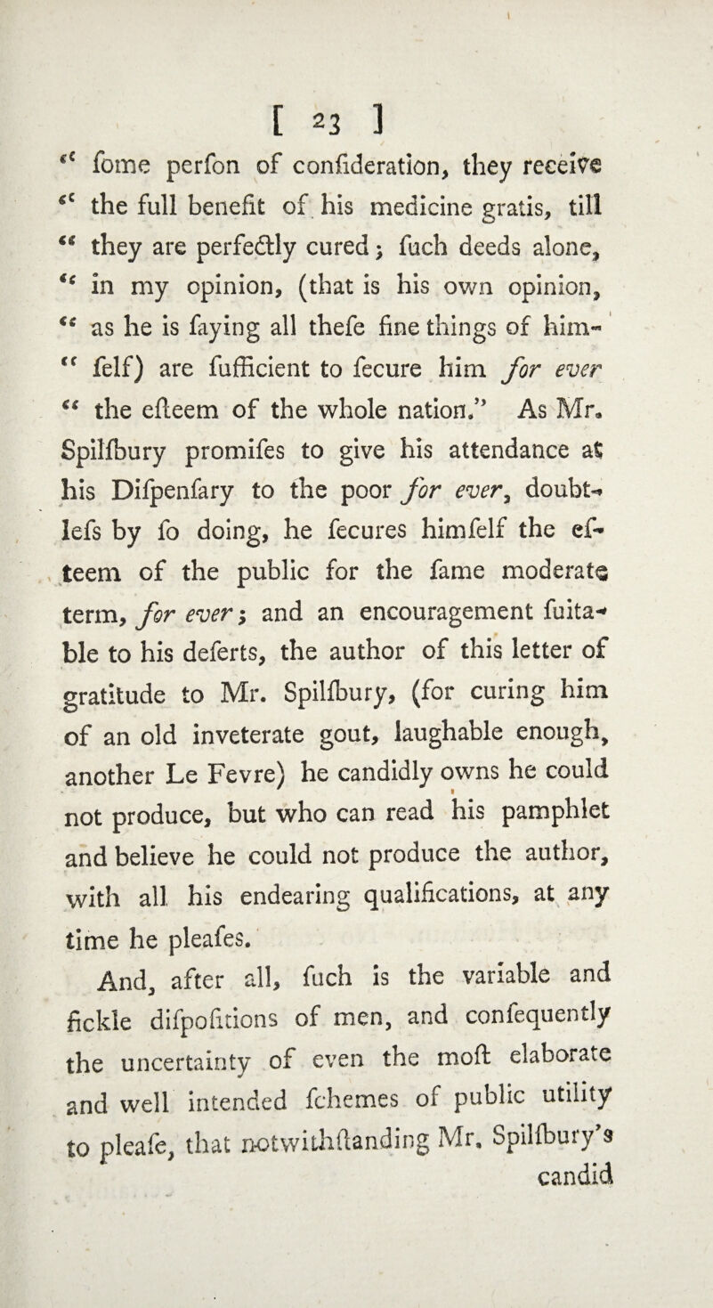 <e Tome perfon of consideration, they receive <c the full benefit of his medicine gratis, till “ they are perfectly cured j fuch deeds alone, *e in my opinion, (that is his own opinion, *f as he is faying all thefe fine things of him- “ felf) are fufficient to fecure him for ever “ the efteem of the whole nation.” As Mr. Spilfbury promifes to give his attendance at his Difpenfary to the poor for ever, doubt- lefs by fo doing, he fecures him felf the ef¬ teem of the public for the fame moderate term, for ever j and an encouragement fuita- ble to his deferts, the author of this letter of gratitude to Mr. Spilfbury, (for curing him of an old inveterate gout, laughable enough, another Le Fevre) he candidly owns he could not produce, but who can read his pamphlet and believe he could not produce the author, with all his endearing qualifications, at any time he pleafes. And, after all, fuch is the variable and fickle difpofitions of men, and confequently the uncertainty of even the moft elaborate and well intended fchemes of public utility to pleafe, that notwithstanding Mr. Spilfbury’s candid