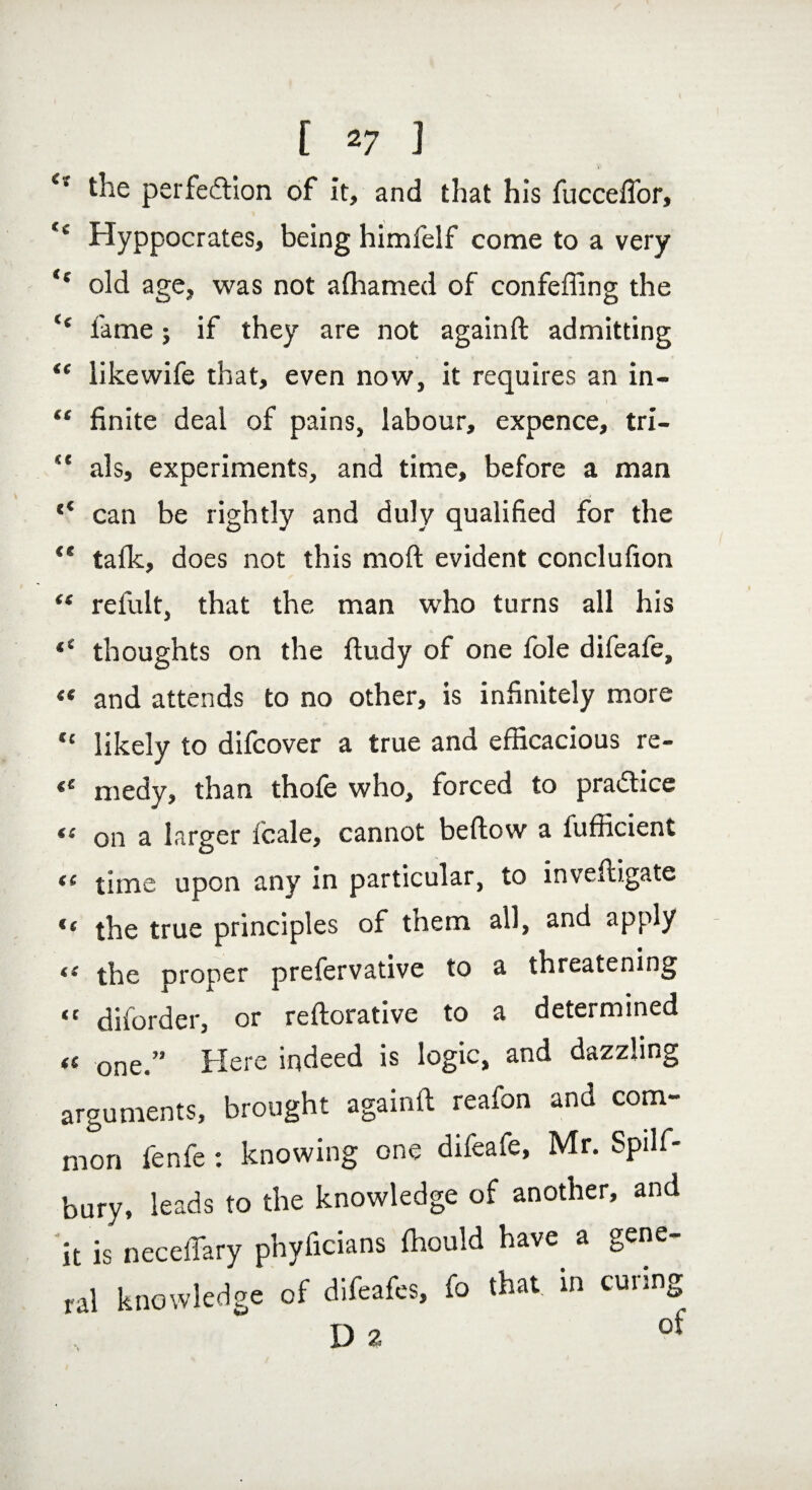 i- the perfection of it, and that his fucceffor, <c Hyppocrates, being himfelf come to a very “ old age, was not alhamed of confeffing the fame ; if they are not againft admitting <e likewife that, even now, it requires an in- , t “ finite deal of pains, labour, expence, tri- “ als, experiments, and time, before a man c< can be rightly and duly qualified for the “ talk, does not this molt evident conclufion “ refult, that the man who turns all his thoughts on the fiudy of one foie difeafe, «« and attends to no other, is infinitely more cc likely to difcover a true and efficacious re- €S medy, than thole who, forced to practice sc on a larger fcale, cannot bellow a fufficient “ time upon any in particular, to inveftigate “ the true principles of them all, and apply ts the proper prefervative to a threatening “ diforder, or reftorative to a determined « one/' Here indeed is logic, and dazzling arguments, brought againft reafon and com¬ mon fenfe : knowing one difeafe, Mr. Spilf- bury, leads to the knowledge of another, and it is neceffary phyficians ffiould have a gene¬ ral knowledge of difeafes, fo that, in curing ™ „ of