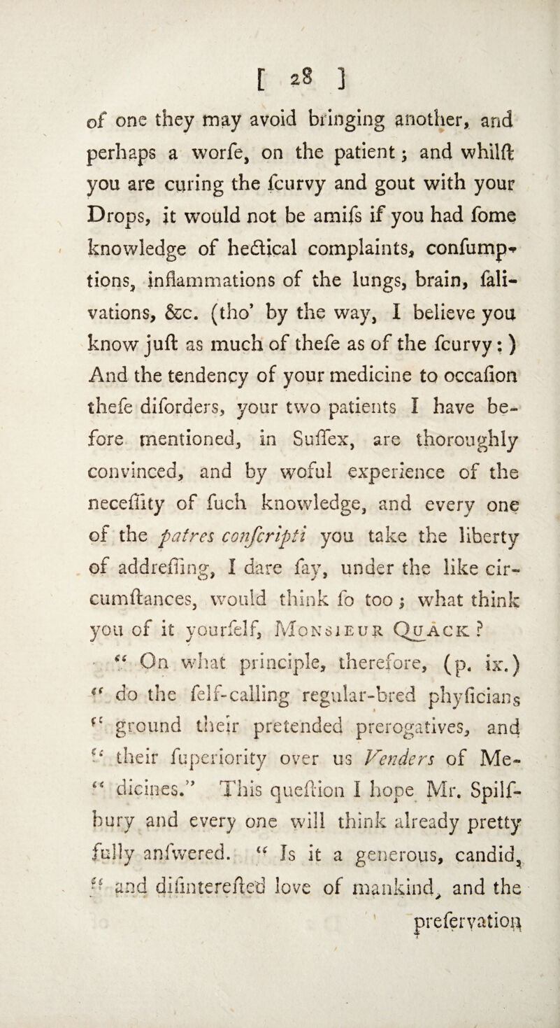 of one they may avoid bringing another, and perhaps a worfe, on the patient; and whilft you are curing the fcurvy and gout with your Drops, it would not be amifs if you had fome knowledge of hedical complaints, confump* tions, inflammations of the lungs, brain, fali- vations, &c. (tho’ by the way, I believe you know juft as much of thefe as of the fcurvy; ) And the tendency of your medicine to occafion thefe diforders, your two patients I have be¬ fore mentioned, in SufTex, are thoro ughly convinced, and by wofui experience of the neceflity of fuch knowledge, and every one of the pat res confcripti you take the liberty of addreffing, I dare fay, under the like cir- cumftances, would think lo too; what think you of it yourfelf, Monsieur Quack ? “ On what principle, therefore, (p. ix.) (f do the felf-calling regular-bred phyficians r' ground their pretended prerogatives, and their fuperiority over us Venders of Me- “ dicines.” This queftion I hope Mr. Spilf- bury and every one will think already pretty fully anfwered. “ Is it a generous, candid, - and diiinterefted love of mankind, and the prefervatiop