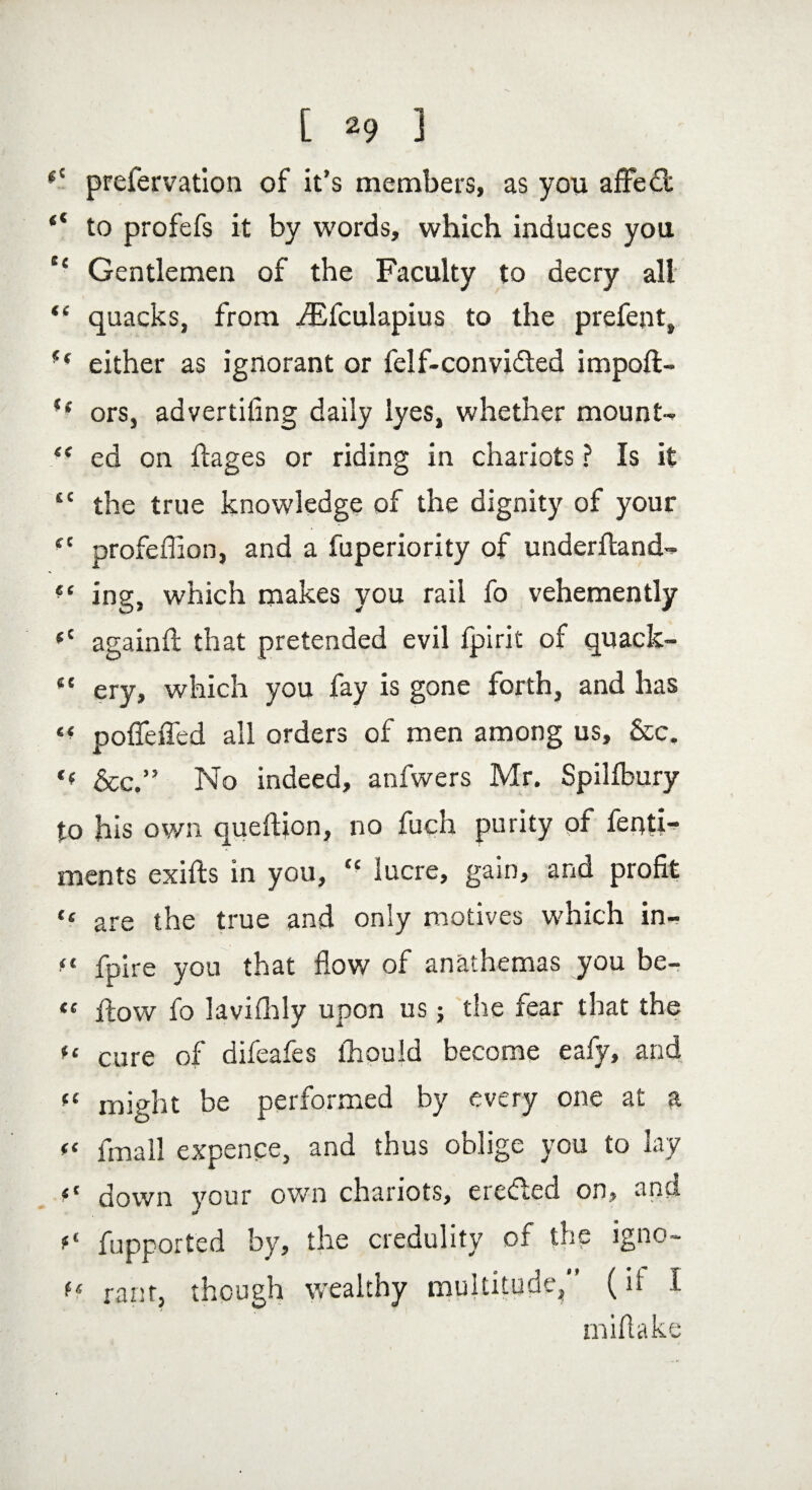 (C prefervation of it’s members, as you affect “ to profefs it by words, which induces you s< Gentlemen of the Faculty to decry all “ quacks, from iEfculapius to the prefent, !( either as ignorant or felf-convidted impofl- ff ors, advertiling daily lyes, whether mounts <f ed on ftages or riding in chariots ? Is it tc the true knowledge of the dignity of your iC profeffion, and a fuperiority of underhand-* ?e ing, which makes you rail fo vehemently <c againfl that pretended evil fpirit of quack- “ ery, which you fay is gone forth, and has poffeiTed all orders of men among us, &c. '< See.” No indeed, anfwers Mr. Spilfbury to his own queftion, no fuch purity of fenti- ments exifts in you, “ lucre, gain, and profit “ are the true and only motives which in- ft fpire you that flow of anathemas you be- <« flow fo lavifhly upon us; the fear that the u cure of difeafes ihould become eafy, and << might be performed by every one at a “ fmall expence, and thus oblige you to lay down your own chariots, erecleci on, and fupported by, the credulity of the igno- f< rant, though wealthy multitude, (if 1 mi flake