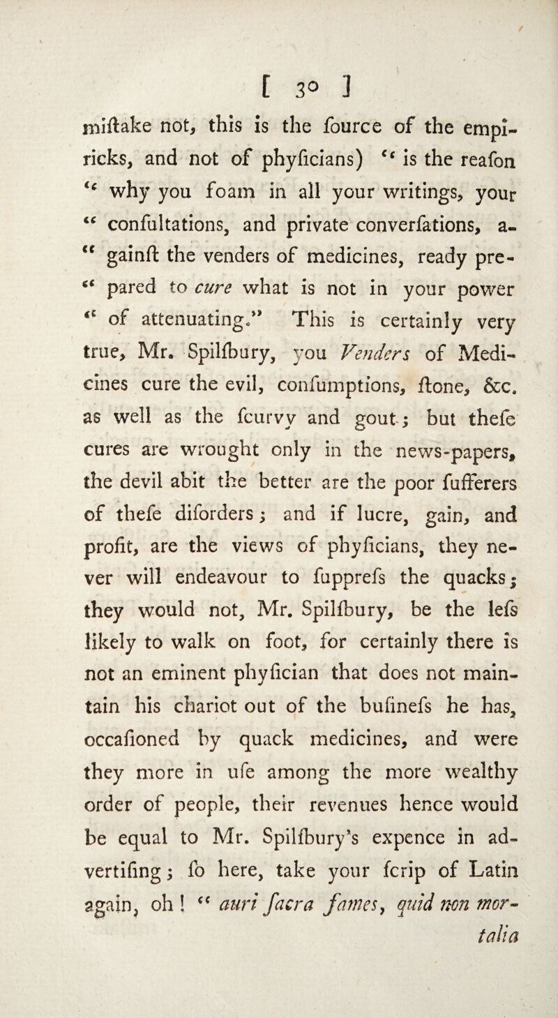 nfifiake not, this is the fource of the empi- ricks, and not of phyficians) ‘‘ is the reafon “ why you foam in all your writings, your “ confutations, and private converfations, a- <c gainfi: the venders of medicines, ready pre- “ pared to cure what is not in your power of attenuating.” This is certainly very true, Mr. Spilfbury, you Venders of Medi¬ cines cure the evil, confumptions, ftone, &c. as well as the fcurvy and gout ; but thele cures are wrought only in the news-papers, the devil abit the better are the poor fufferers of thefe diforders; and if lucre, gain, and profit, are the views of phyficians, they ne¬ ver will endeavour to fupprefs the quacks; they would not, Mr. Spilibury, be the lefs likely to walk on foot, for certainly there is not an eminent phyfician that does not main¬ tain his chariot out of the bufinefs he has, occasioned by quack medicines, and were they more in ufe among the more wealthy order of people, their revenues hence would be equal to Mr. Spilfbury*s expence in ad~ vertifing; fo here, take your fcrip of Latin again, oh! “ aurifacra fames, quid non mor- talia