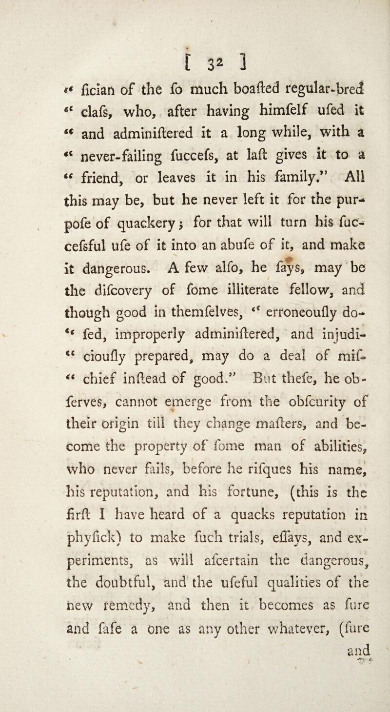 « liclan of the fo much boafted regular-bred «* clafs, who, after having himfelf ufed it “ and adminiftered it a long while, with a “ never-failing fuccefs, at laft gives it to a “ friend, or leaves it in his family.” All this may be, but he never left it for the pur- pofe of quackery j for that will turn his fuc- cefsful ufe of it into an abufe of it, and make it dangerous. A few alfo, he fays, may be the difcovery of fome illiterate fellow, and though good in themfelves, ** erroneoufly do- “ fed, improperly adminiflered, and injudi- *c cioufly prepared, may do a deal of mif- “ chief inftead of good.5’ But thefe, he ob- ferves, cannot emerge from the obfcurity of their origin till they change mailers, and be¬ come the property of fome man of abilities, who never fails, before he rifques his name, his reputation, and his fortune, (this is the fir ft I have heard of a quacks reputation in phyfick) to make fuch trials, eflays, and ex¬ periments, as will afcertain the dangerous, the doubtful, and the ufeful qualities of the new remedy, and then it becomes as fure and fafe a one as any other whatever, (fure and '• 4..