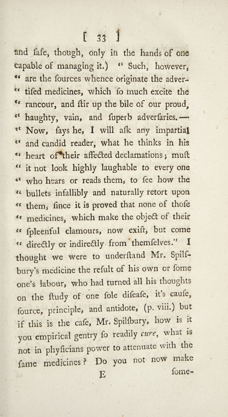and fafe, though, only in the hands of olle capable of managing it.) “ Such, however, “ are the fources whence originate the adver- et tifed medicines, which fo much excite the ♦ rancour, and ftir up the bile of our proud, haughty, vain, and fuperb adverfaries. —- *' Now, fays he, I will afk any impartial and candid reader, what he thinks in his «« heart of*their affected declamations; muff “ it not look highly laughable to every one ** who hears or reads them, to fee how the “ bullets infallibly and naturally retort upon « them* fince it is proved that none of thofe ** medicines, which make the objedt of their « fpleenful clamours, now exift, but come 44 diredtly or indire&ly < from' themfelves.” I thought we Were to underftand Mr. Spilf- bury’s medicine the refult of his own or fome one’s labour, who had turned all his thoughts on the ftudy of one foie difeafe, its caufe, fource, principle, and antidote, (p. viii.) but if this is the cafe, Mr. Spilfbury, how is it you empirical gentry fo readily cure, what is not in phyficians power to attenuate with the fame medicines? Do you not now make t? fome«»