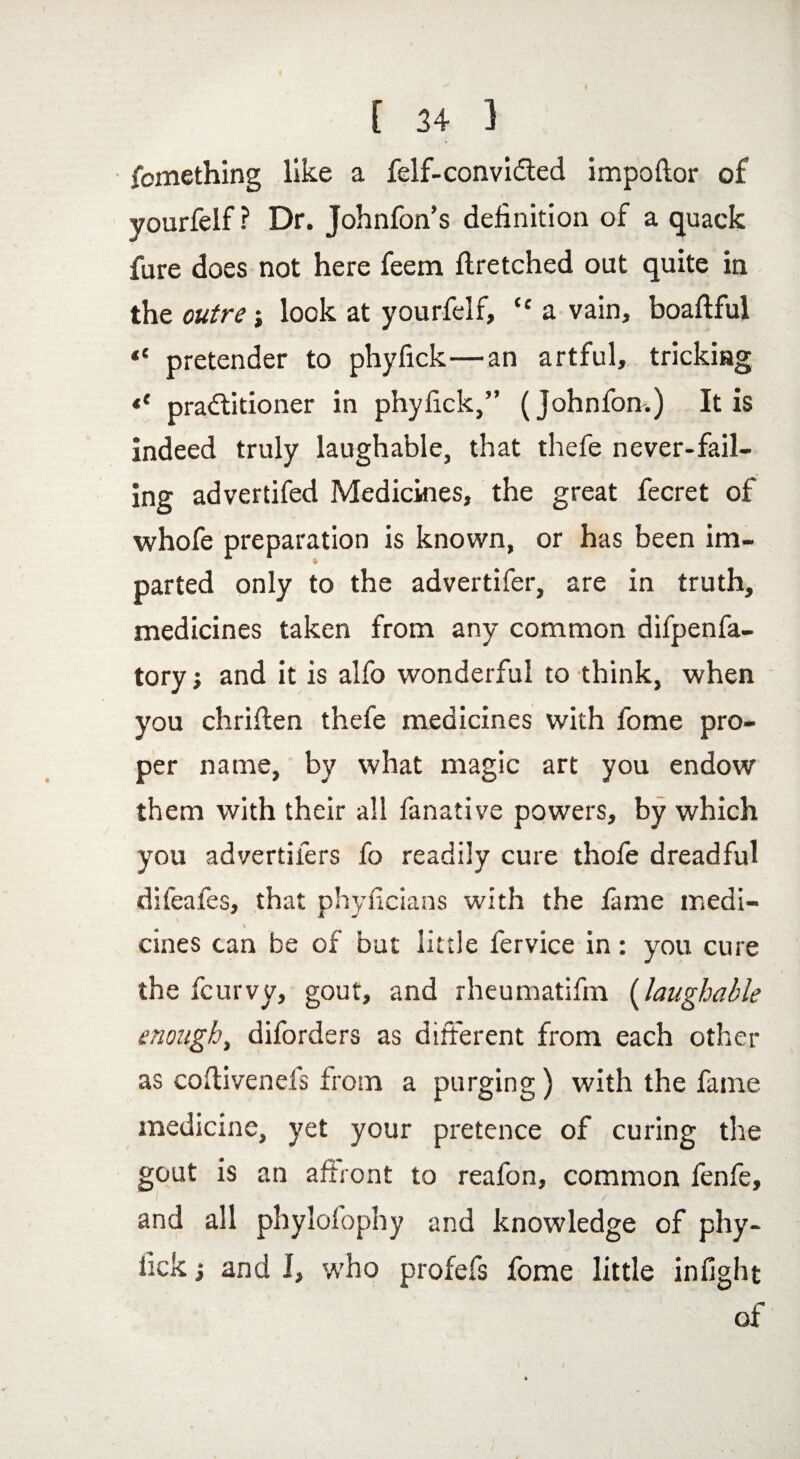 I [ 34 } fomething like a felf-convi&ed impoftor of yourfelf? Dr. Johnfon’s definition of a quack fure does not here feem ftretched out quite in the outre; look at yourfelf, “ a vain, boaftful pretender to phyfick—an artful, tricking *' practitioner in phyfick,” (Johnfon.) It is indeed truly laughable, that thefe never-fail¬ ing advertifed Medicines, the great fecret of whofe preparation is known, or has been im¬ parted only to the advertifer, are in truth, medicines taken from any common difpenfa- toryand it is alfo wonderful to think, when you chriffen thefe medicines with fome pro¬ per name, by what magic art you endow them with their all fanative powers, by which you advertifers fo readily cure thofe dreadful difeafes, that phyficians with the fame medi¬ cines can be of but little fervice in: you cure the fcurvy, gout, and rheumatifm (laughable enough, diforders as different from each other as coffivenels from a purging) with the fame medicine, yet your pretence of curing the gout is an affront to reafon, common fenfe, and all phylofophy and knowledge of phy- lick j and I, who profefs fome little infight of