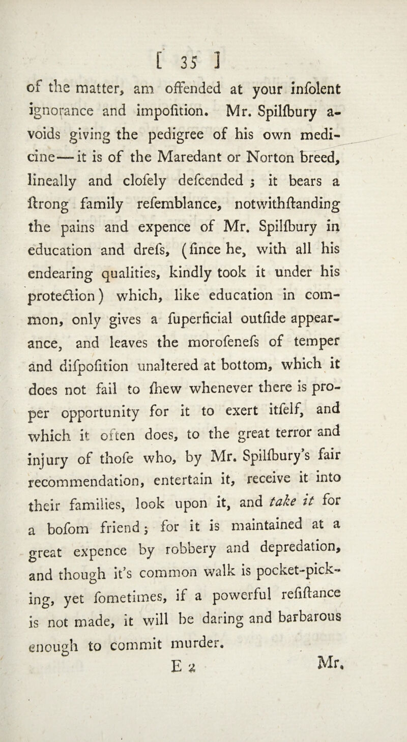 of the matter, am offended at your infolent ignorance and impolition. Mr. Spilfbury a- voids giving the pedigree of his own medi¬ cine—-it is of the Maredant or Norton breed, lineally and clofely defcended it bears a flrong family refemblance, notwithffanding the pains and expence of Mr. Spilfbury in education and drefs, (fince he, with all his endearing qualities, kindly took it under his protection) which, like education in com¬ mon, only gives a fuperficial outfide appear- i > ance, and leaves the morofenefs of temper and difpofition unaltered at bottom, which it does not fail to fhew whenever there is pro¬ per opportunity for it to exert itlelt, and which it often does, to the great terror and injury of thofe who, by Mr. Spilfbury s fair recommendation, entertain it, receive it into their families, look upon it, and take it for a bofom friend; for it is maintained at a great expence by robbery and deprecation, and though it s common walk is poctcet-pxck- ing, yet fometimes, if a powerful reffftance is not made, it will be daring and barbarous enough to commit murder. E a Mr.