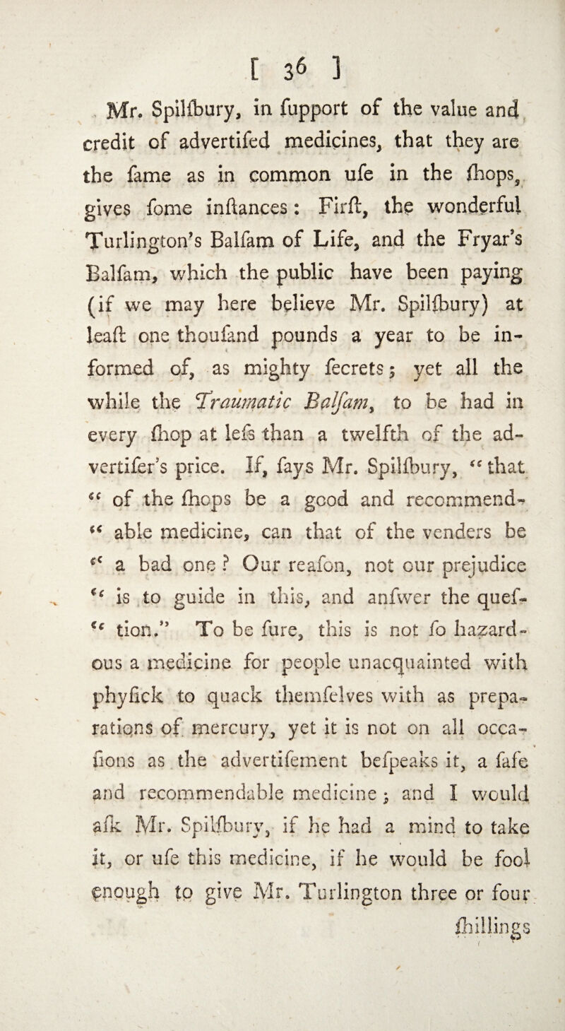 [ ] Mr. Spillbury, in fupport of the value and credit of advertifed medicines, that they are the fame as in common ufe in the fhops, gives fome inflances: Firft, the wonderful Turlington’s Balfam of Life, and the Fryar’s Balfam, which the public have been paying (if we may here believe Mr. Spillbury) at lead; one thoufand pounds a year to be in¬ formed of, as mighty fecrets j yet all the while the ‘Traumatic Balfam, to be had in every (hop at Ids than a twelfth of the ad- vertifer’s price. If, fays Mr. Spillbury, “ that “ of the {hops be a good and recommend- ** able medicine, can that of the venders be t£ a bad one ? Our reafon, not our prejudice (c is to guide in this, and anfwer the quef- ** tion.” To be fure, this is not fo hazard¬ ous a medicine for people unacquainted with phylick to quack themfelves with as prepa¬ rations of mercury, yet it is not on all occa- fions as the advertifement befpeaks it, a fafe and recommendable medicine > and I would a Ik Mr. Spillbury, if he had a mind to take it, or ufe this medicine, if he would be fool enough to give Mr. Turlington three or four