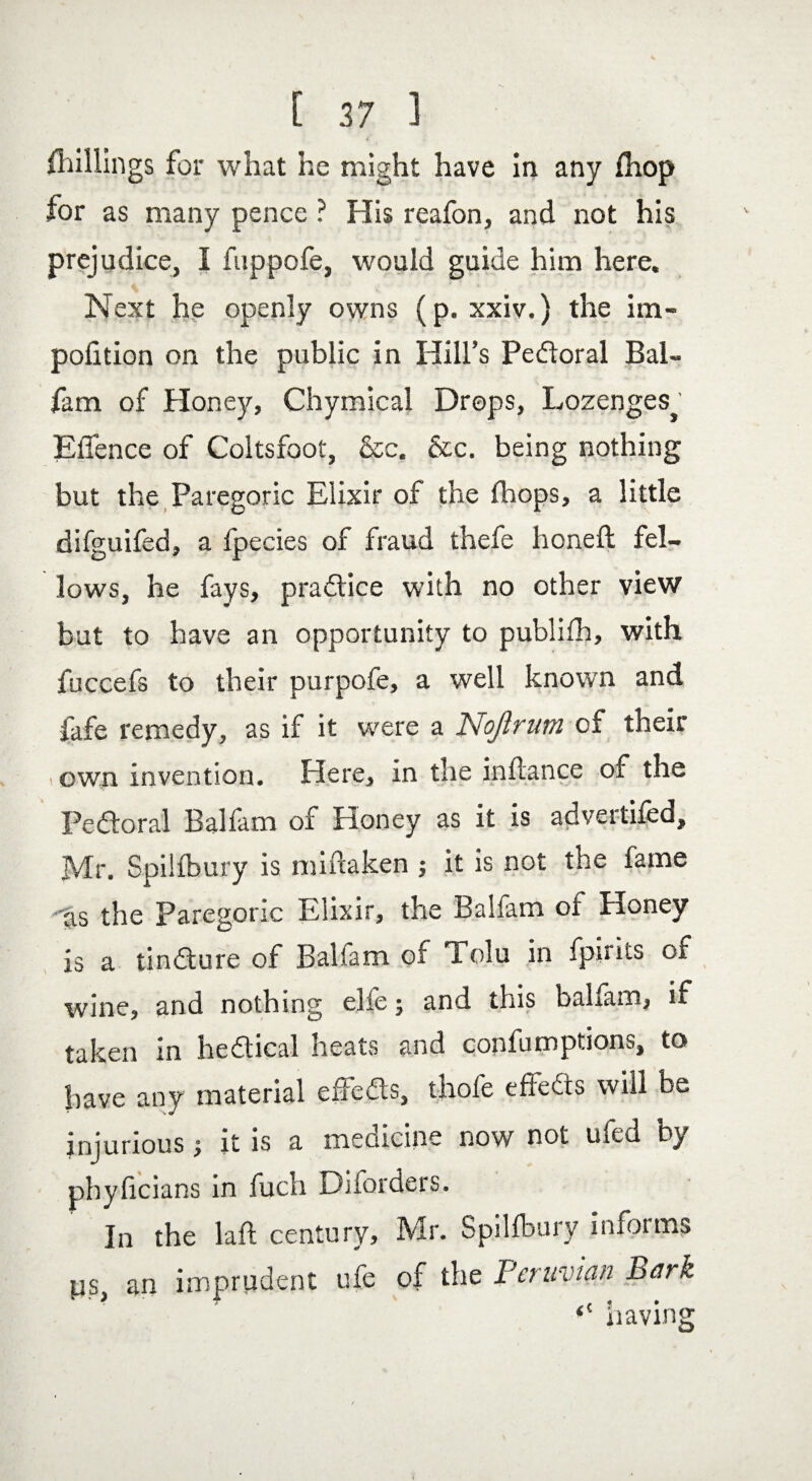 Shillings for what he might have in any fhop for as many pence ? His reafon, and not his prejudice, I fuppofe, would guide him here. Next he openly owns (p. xxiv.) the im- pofition on the public in Hill’s Pedloral Bal- fam of Honey, Chymical Drops, Lozenges^ Effence of Coltsfoot, &c, &c. being nothing but the Paregoric Elixir of the fhops, a little difguifed, a fpecies of fraud thefe honed; fel¬ lows, he fays, practice with no other view but to have an opportunity to publifh, with fuccefs to their purpofe, a well known and fafe remedy, as if it were a Nojlrum of their , own invention. Here, in the indance of the Pedloral Balfam of Honey as it is advertifed, Mr. Spilfbury is midaken ; it is not the fame as the Paregoric Elixir, the Balfam of Honey is a tindlure of Balfam of Tolu in fpints of wine, and nothing elfe j and this balfam, if taken in hedtical heats and confumptions, to have any material effedls, thofe effedts will be injurious; it is a medicine now not ufed by pbyficians in fuch Diforders. In the laft century, Mr. Spilfbury informs ps, an imprudent ufe of the Peruvian Bark <! having