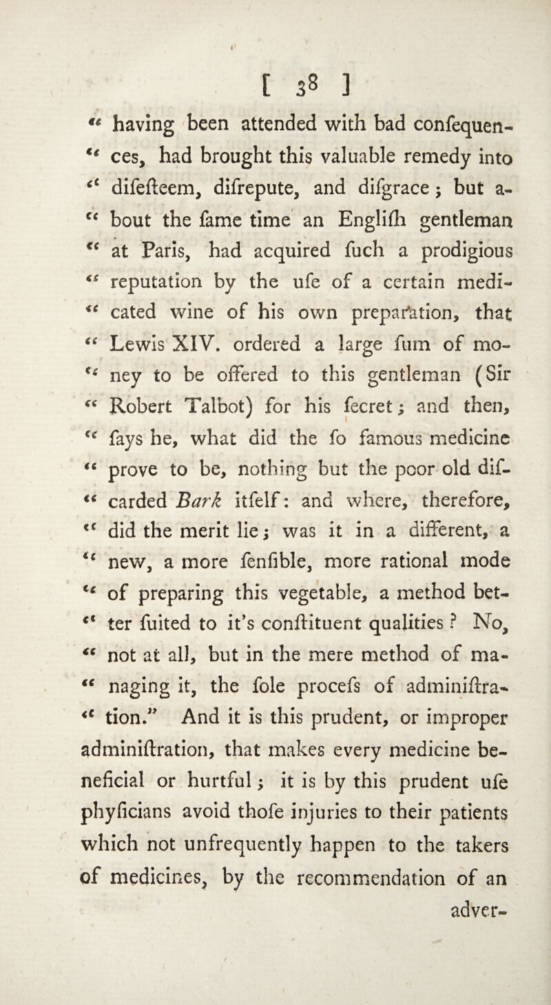 u having been attended with bad confequen- ** ces, had brought this valuable remedy into “ difefteem, difrepute, and difgrace; but a- “ bout the fame time an Englifh gentleman €< at Paris, had acquired fuch a prodigious <s reputation by the ufe of a certain medi- i( cated wine of his own preparation, that “ Lewis XIV. ordered a large fum of mo- e< ney to be offered to this gentleman (Sir “ Robert Talbot) for his fecret; and then, (c fays he, what did the fo famous medicine “ prove to be, nothing but the poor old dif- “ carded Bark itfelf: and where, therefore, t( did the merit lie; was it in a different, a *£ new, a more fenfible, more rational mode ts of preparing this vegetable, a method bet- ter fuited to it’s conflituent qualities ? No, “ not at all, but in the mere method of ma- « naging it, the foie procefs of adminiftra- <c tion.” And it is this prudent, or improper adminiftration, that makes every medicine be¬ neficial or hurtful j it is by this prudent ufe phyficians avoid thofe injuries to their patients which not unfrequently happen to the takers of medicines, by the recommendation of an adver-