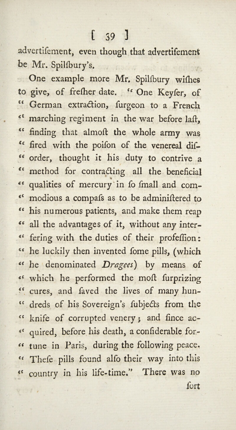 [ 59 ] advertisement, even though that advertisement be Mr. Spilfbury’s. One example more Mr. Spilfbury withes to give, of frefher date. “ One Keyfer, of u German extraction, Surgeon to a French marching regiment in the war before laft, <e finding that almoft the whole army was €t fired with the poifon of the venereal dif- t( order, thought it his duty to contrive a Sl method for contracting all the beneficial % €( qualities of mercury in So Small and com- *£ modious a compaSs as to be adminiftered to “ his numerous patients, and make them reap {t all the advantages of it, without any inter- “ fering with the duties of their profeffion: ** he luckily then invented Some pills, (which te he denominated Dragees) by means of *c which he performed the moil Surprizing i( cures, and Saved the lives of many hun- “ dreds of his Sovereign’s Subjects from the ec knife of corrupted venery j and fince ac- “ quired, before his death, a considerable for- “ tune in Paris, during the following peace. u TheSe pills found alfo their way into this « country in his life-time.” There was no Sort