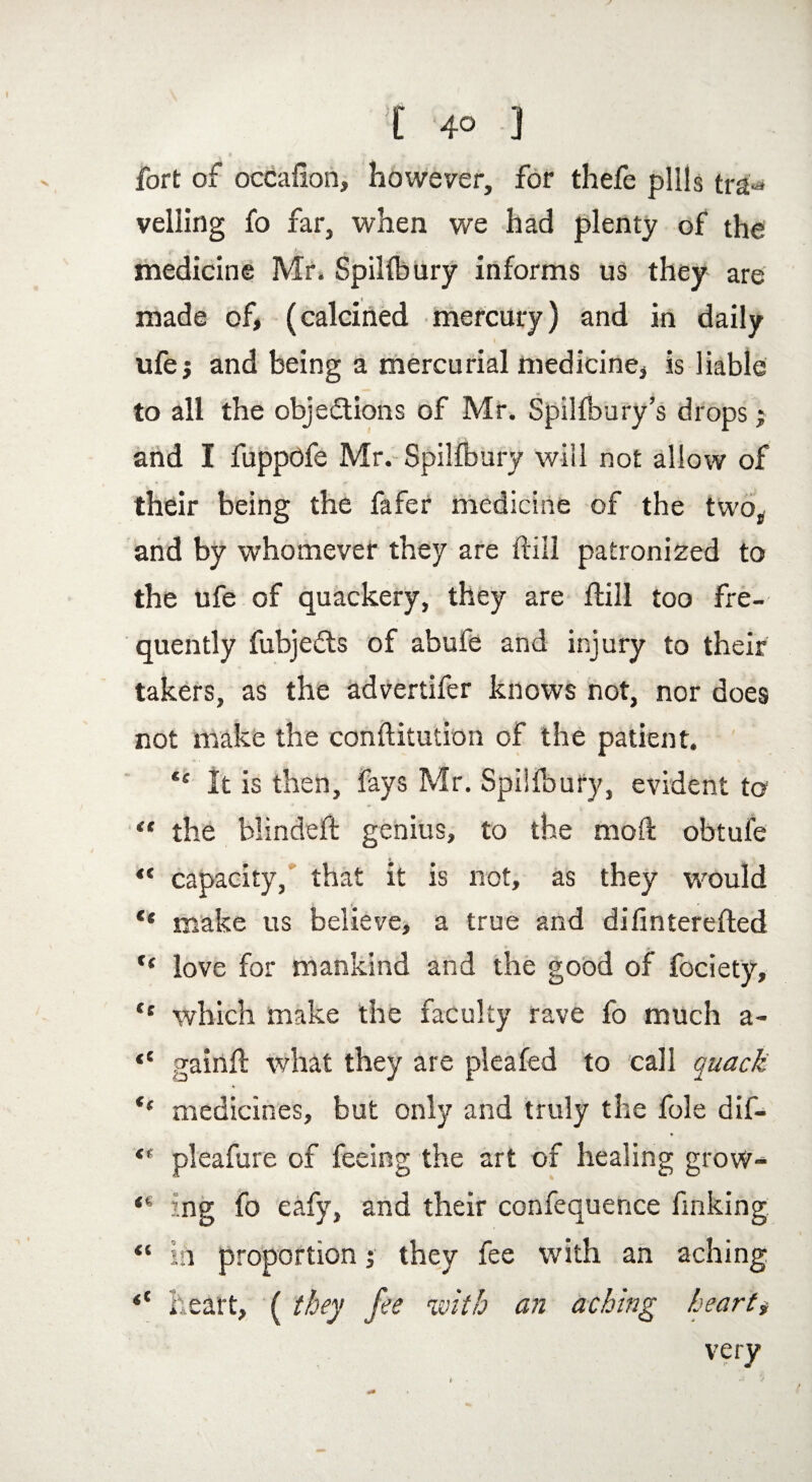 [ 4° ] fort of occafion, however, for thefe pills tra«* veiling fo far, when we had plenty of the medicine Mr. SpiHbury informs us they are made of, (calcined mercury) and in daily ufej and being a mercurial medicine, is liable to all the objections of Mr. SpiHbury’s drops } and I fuppofe Mr. SpiHbury will not allow of their being the fafer medicine of the two, and by whomever they are Hill patronized to the ufe of quackery, they are ftill too fre¬ quently fubjeCts of abufe and injury to their takers, as the advertifer knows not, nor does not make the conftitution of the patient. C£ It is then, fays Mr. SpiHbury, evident to “ the blinded: genius, to the mod: obtufe ** capacity, that it is not, as they would ** make us believe, a true and difinterefled f( love for mankind and the good of fociety, “ which make the faculty rave fo much a- “ gainfl what they are pleafed to call quack medicines, but only and truly the foie dif- <f pleafure of feeing the art of healing grow- ing fo eafy, and their confequence finking “ in proportion 5 they fee with an aching *e heart, ( they fee with an aching hearty very