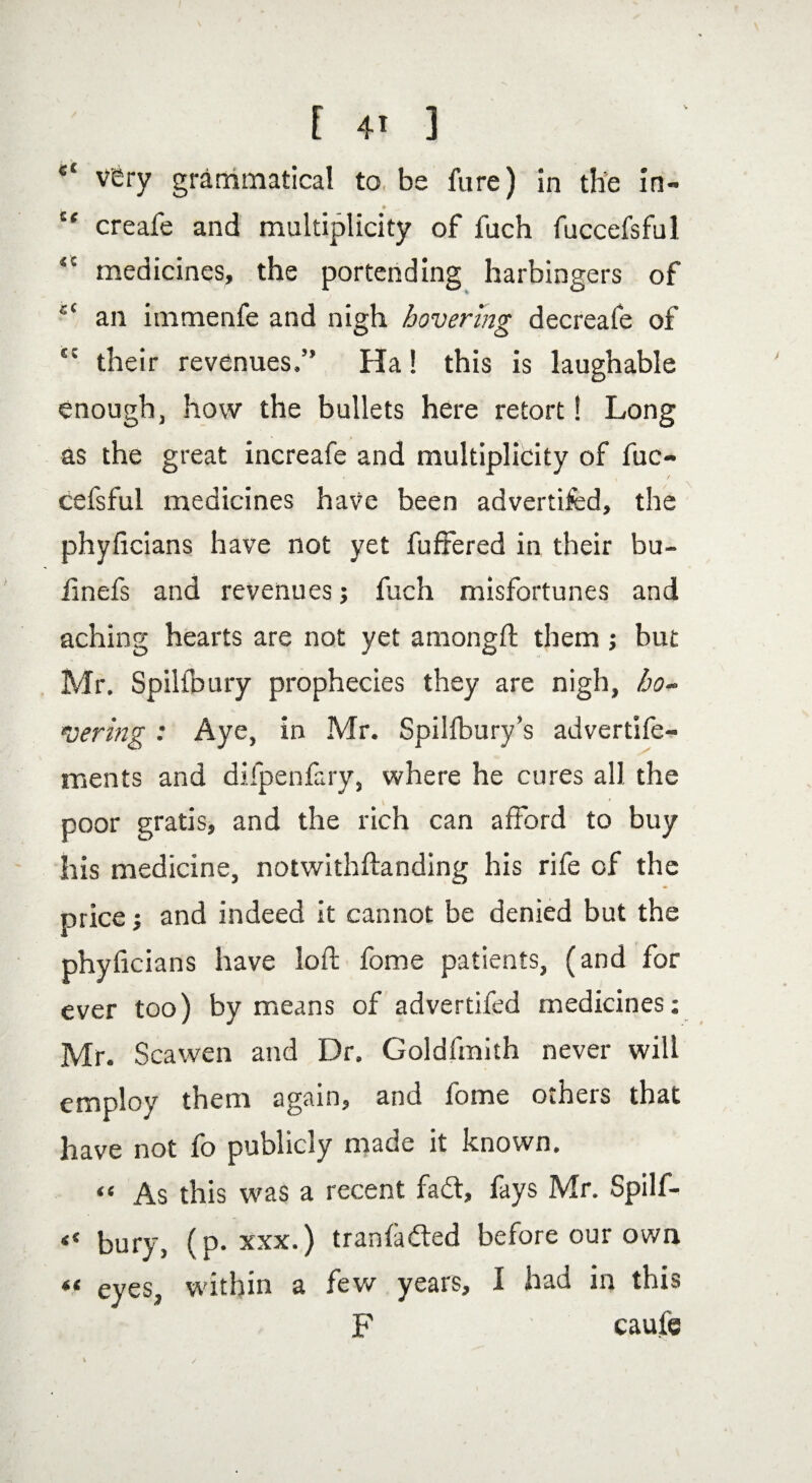 et very grammatical to be fure) in the in- # ' “ creafe and multiplicity of fuch fuccefsful “ medicines, the portending harbingers of c‘ an itnmenfe and nigh hovering decreafe of  their revenues,” Ha! this is laughable enough, how the bullets here retort! Long as the great increafe and multiplicity of fuc¬ cefsful medicines have been advertifed, the phyficians have not yet fufrered in their bu- iinefs and revenues; fuch misfortunes and aching hearts are not yet amongft them; but Mr, Spiltbury prophecies they are nigh, ho¬ vering : Aye, in Mr. Spilfbury’s advertife- ments and difpenfary, where he cures all the poor gratis, and the rich can afford to buy his medicine, notwithftanding his rife of the price; and indeed it cannot be denied but the phyficians have loft fome patients, (and for ever too) by means of advertifed medicines: Mr. Scawen and Dr. Goldfmith never will employ them again, and fome others that have not fo publicly made it known. “ As this was a recent fadt, fays Mr. Spilf- « bury, (p. xxx.) tranfadled before our own eyes, within a few years, I had in this F caufe