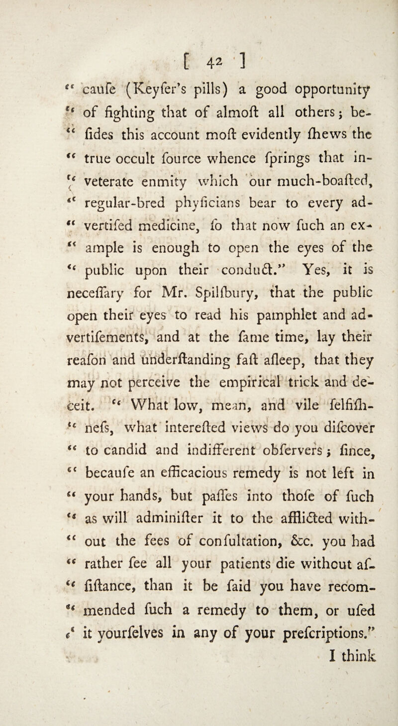 4 • _ . . . ' , < ( #» [ 42 '] <c caufe (Keyfer’s pills) a good opportunity ** of fighting that of almoft all others; be- “ fides this account mod evidently fhews the “ true occult fource whence fprings that in- r< veterate enmity which our much-boafted, Ai ^ regular-bred phyficians bear to every ad- “ vertifed medicine, fo that now fuch an ex- “ ample is enough to open the eyes of the “ public upon their condudt.” Yes, it is necefiary for Mr. Spilfbury, that the public open their eyes to read his pamphlet and ad- vertifements, and at the fame time, lay their r>,, * a J i'fjt • -£ ' . . ■  t reafon and underftanding faft afleep, that they may not perceive the empirical trick and de¬ ceit. “ What low, mean, and vile felfifh- “ nefs, what interefted views do you difcover “ to candid and indifferent obfervers ; fince, $c becaufe an efficacious remedy is not left in “ your hands, but paffes into thofe of fuch ** as will adminifier it to the afflidted with- “ out the fees of confultation, See. you had *' rather fee all your patients die without af- t( fiftance, than it be faid you have recom- mended fuch a remedy to them, or ufed c* it yourfelves in any of your preferiptions/’