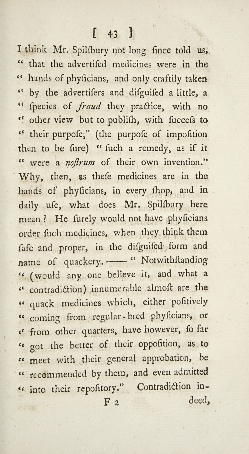 I think Mr. SpiKbury not long fince told us», “ that the advertifed medicines were in the ** hands of phyficians, and only craftily taken by the advertifers and difguifed a little, a <f fpecies of fraud they practice, with no “ other view but to publifh, with fuccefs to “ their purpofe,” (the purpofe of impofition then to be fare) “ fuch a remedy, as if it 14 were a noftrum of their own invention.” Why, then, as thefe medicines are in the hands of phyficians, in every fhop, and in daily ufe, what does Mr. Spillbury here mean ? He furely would not have phyficians order fuch medicines, when they think them fafe and proper, in the dilguifed' form and name of quackery. ——• “ Notwithftanding “ (would any one believe it, and what a “ contradi&ion) innumerable almofi: are the “ quack medicines which, either pofitively “ coming from regular-bred phyficians, or << from other quarters, have however, fo far “ got the better of their oppofition, as to « meet with their general approbation, be « recommended by them, and even admitted “ into their repofitory.” Contradiction in- F 2 deed. I