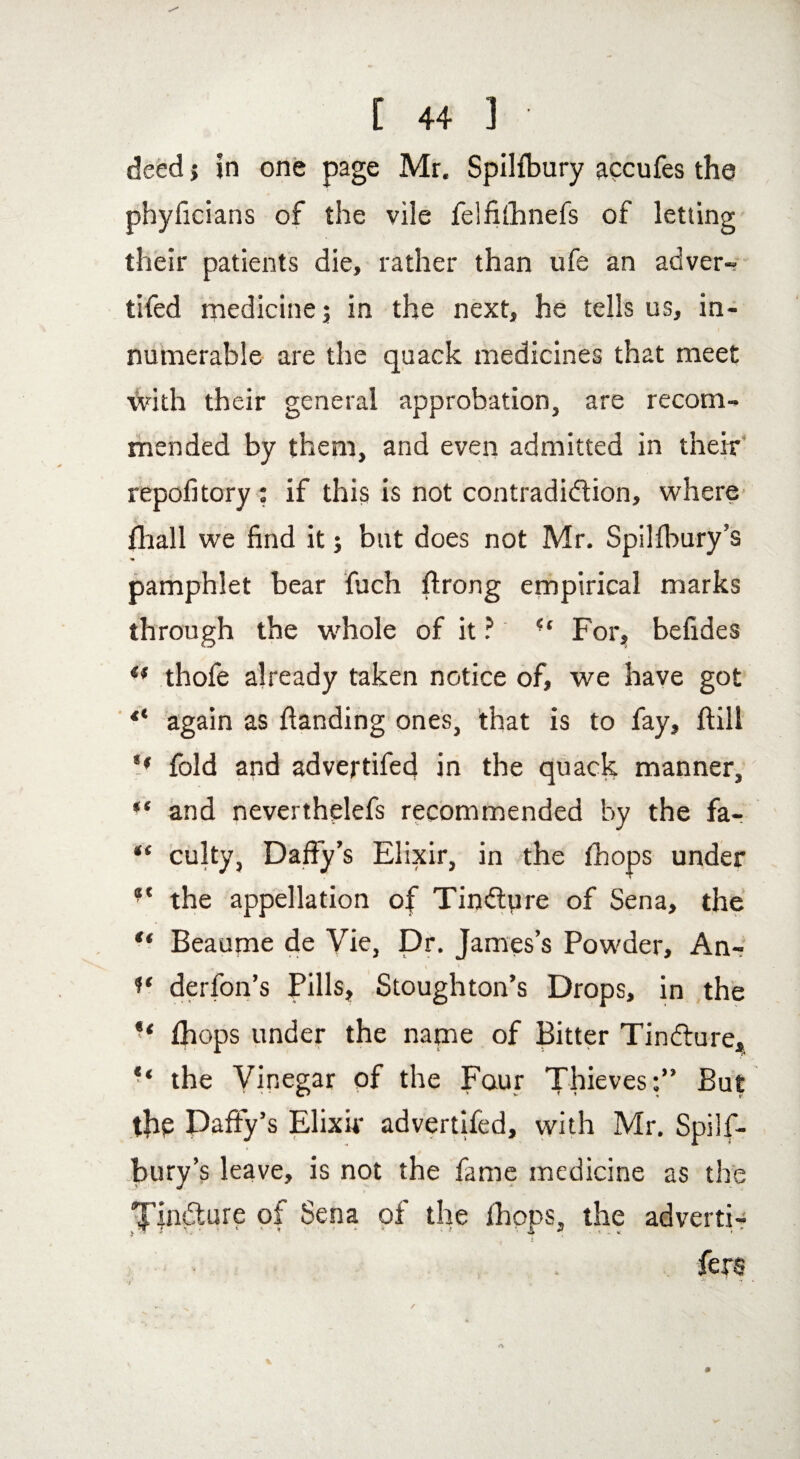 deed j in one page Mr. Spilfbury accufes the phyficians of the vile felfithnefs of letting their patients die, rather than ufe an adver- tifed medicine; in the next, he tells us, in¬ numerable are the quack medicines that meet with their general approbation, are recom¬ mended by them, and even admitted in their repofitory : if this is not contradiction, where {hall we find it; but does not Mr. Spilibury’s pamphlet bear fuch ftrong empirical marks through the whole of it ? u For, befides €f thofe already taken notice of, we have got “ again as {landing ones, that is to fay, {bill '• fold and advertifed in the quack manner, “ and neverthelefs recommended by the fa- “ culty, Daffy’s Elixir, in the {hops under *c the appellation of TinCtyre of Sena, the “ Beaupae de Vie, Dr. James’s Powder, An- 1* derfon’s Pills, Stoughton’s Drops, in the “ {hops under the name of Bitter TinCture, the Vinegar of the Four Thieves:” But the Daffy’s Elixir advertifed, with Mr. Spilf¬ bury’s leave, is not the fame medicine as the TinCture of Sena of the {hops, the adverti-