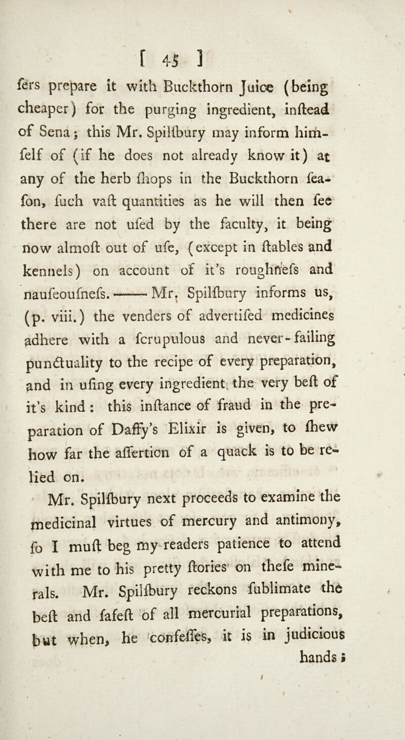 fers prepare it with Buckthorn Juice (being cheaper) for the purging ingredient, inftead of Sena; this Mr. SpiHbury may inform him- felf of (if he does not already know it) at any of the herb drops in the Buckthorn fea- fon, fuch vail quantities as he will then fee there are not ufed by the faculty, it being now almoft out of ufe, (except in liables and kennels) on account of it’s rough he fs and naufeoufnefs. —— Mr. SpiHbury informs us, (p. viii.) the venders of advertiled medicines adhere with a fcrupulous and never-failing punctuality to the recipe of every preparation, and in ufing every ingredient, the very bell of it’s kind : this inllance of fraud in the pre¬ paration of Daffy’s Elixir is given, to fhew how far the alfertion of a quack is to be re¬ lied on. Mr. SpiHbury next proceeds to examine the medicinal virtues of mercury and antimony, fo I mull beg my readers patience to attend with me to his pretty llories on thefe mine¬ rals. Mr. Spilfbury reckons fublimate the bell and fafell of all mercurial preparations, but when, he confeffes, it is in judicious hands»