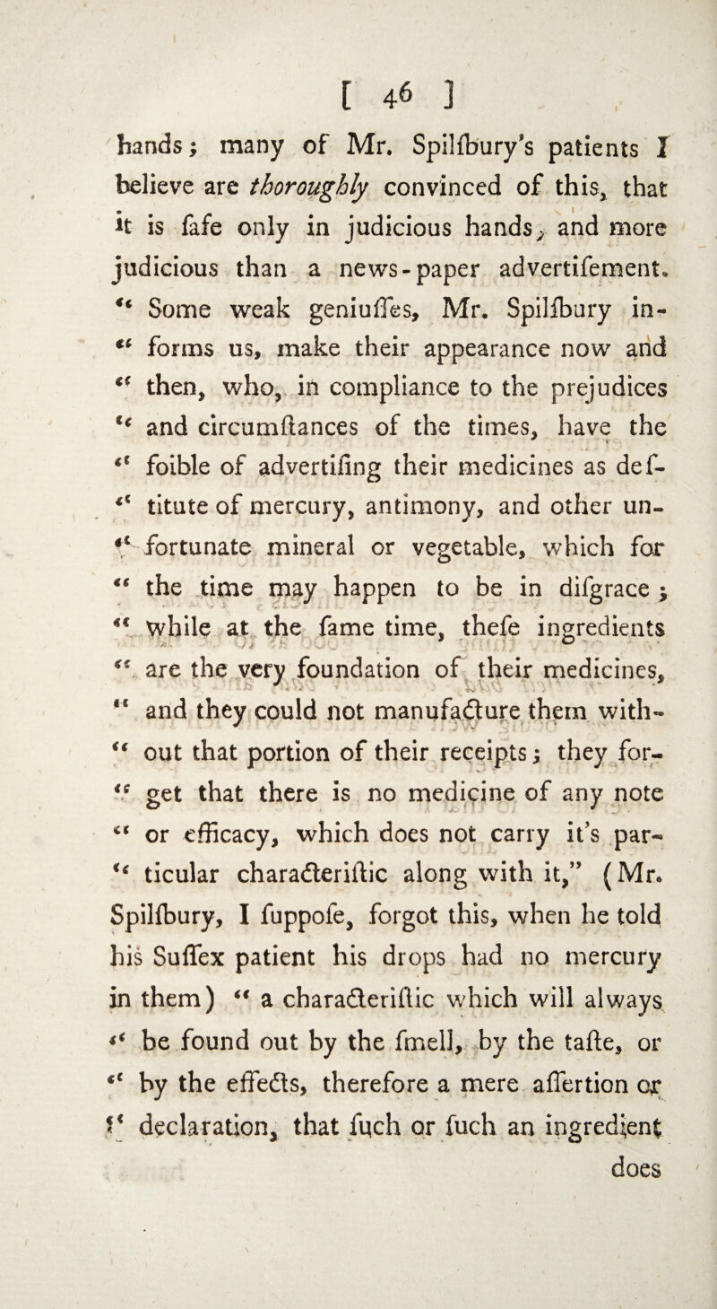 hands; many of Mr. Spilfbury’s patients I believe are thoroughly convinced of this, that it is fafe only in judicious hands, and more judicious than a news-paper advertifement. ** Some weak geniuffies, Mr. Spilfbury in- “ forms us, make their appearance now and “ then, who, in compliance to the prejudices “ and circumftances of the times, have the ; * • X ■ •, . 4 ■* y • “ foible of advertiiing their medicines as def- titute of mercury, antimony, and other un~ fortunate mineral or vegetable, which for “ the time may happen to be in difgrace j ** while at the fame time, thefe ingredients • •'-/ •/' * — ■ ,„ . . i ; < ’ v ({ are the very foundation of their medicines, “ and they could not manufacture them with- “ out that portion of their receipts; they for- *. • v./' <! get that there is no medicine of any note “ or efficacy, which does not carry it’s par- “ ticular charaCteriitic along with it,” (Mr. Spillbury, I fuppofe, forgot this, when he told his Suffex patient his drops had no mercury in them) “ a charaCteriflic which will always ** be found out by the fmell, by the tafte, or “ by the effedts, therefore a mere aflertion or f* declaration, that fitch or fuch an ingredient does