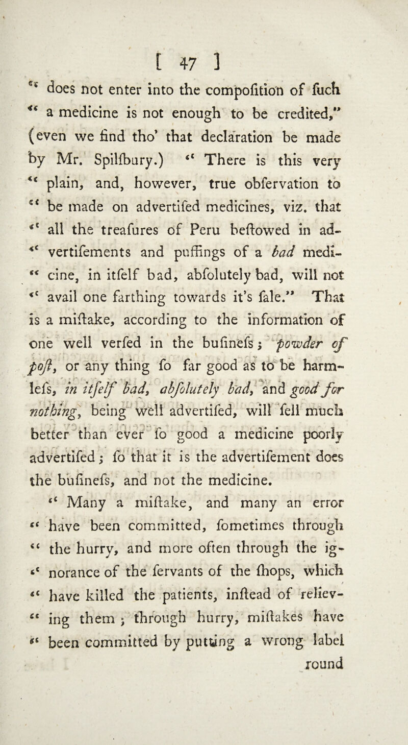 ®‘ does not enter into the compofition of fuch 4i a medicine is not enough to be credited, (even we find tho’ that declaration be made by Mr. Spilibury.) “ There is this very <( plain, and, however, true obfervation to s< be made on advertifed medicines, viz. that *l all the treafures of Peru bellowed in ad- <c vertifements and puffings of a bad medi- ** cine, in itfelf bad, abfolutely bad, will not *c avail one farthing towards it’s fate. That is a miftake, according to the information of one well verfed in the bufinefs; powder of * . - '6 t ' * r. , %-s'' pofty or any thing fo far good as to be harm- r x * •' ‘ *>' 1 ' v , v , j lefs, in itfelf bad, abfolutely bad, and good for nothing, being well advertifed, will fell much ■ J -'7: .V -  . better than ever fo good a medicine poorly advertifed; fo that it is the advertifement does the bufinefs, and not the medicine. ‘‘ Many a miftake, and many an error “ have been committed, fometimes through “ the hurry, and more often through the ig- norance of the fervants of the fhops, which ** have killed the patients, inftead of reliev- 4t ing them ; through hurry, miftakes have been committed by putting a wrong label round