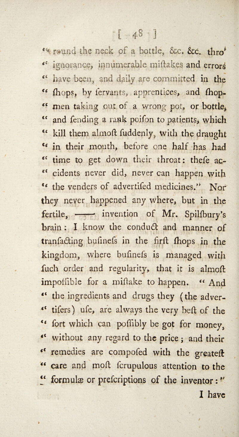*% rsund the neck or a bottle, &c. &c. thro' *e ignorance, innumerable miftak.es and errors have been, and daily are committed in the *( fhops, by fervants, apprentices, and fhop- “ men taking out of a wrong pot, or bottle* “ and fending a rank poifon to patients* which “ kill them almoft fuddeniy, With the draught “ in their mouth, before one half has had ec time to get down their throat: thefe ac- cidents never did, never can happen with ‘‘ the venders of adverdfed medicines.” Nor they never happened any where, but in the fertile, -- invention of Mr. Spillbury’s brain: I know the condudt and manner of tranfacting hufinefs in the firft Ihops in the kingdom, where bufinefs is managed with fuch order and regularity, that it is almoft impoifible for a miftake to happen. “ And t( the ingredients and drugs they (the adver- “ tifers) ufe, are always the very heft of the “ fort which can poftibly be got for money, “ without any regard to the price ; and their *' remedies are compofed with the greateft “ care and moft fcrupulous attention to the “ formulae or prefcriptions of the inventor: ” I have