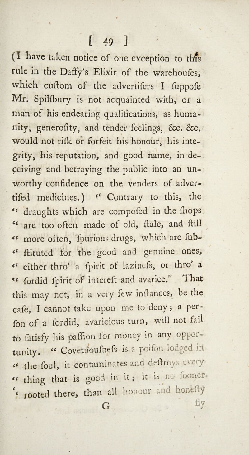 (I have taken notice of one exception to tlifs rule in the Daffy’s Elixir of the warehoufes, which cuftom of the advertifers I fuppofe Mr. Spilfbury is not acquainted with, or a man of his endearing qualiiications, as huma¬ nity, generofity, and tender feelings, &c. &c. would not rifk or forfeit his honour, his inte¬ grity, his reputation, and good name, in de¬ ceiving and betraying the public into an un¬ worthy confidence on the venders of adver- tifed medicines.) <c Contrary to this, the ** draughts which are compofed in the fhops S£ are too often made of old, flale, and flill ** more often, lpurious drugs, which are fub- <c ftituted for the good and genuine ones, <( either thro’ a fpirit of lazinefs, or thro a “ fordid fpirit of intereft and avarice ” That this may not, in a very few inftances, he the cafe, I cannot take upon me to deny; a per- fon of a fordid, avaricious turn, will not fad to fatisfy his paffion for money in any oppor¬ tunity. “ Covetdoufnefs is a poifon lodged in the foul, it contaminates and deftroys every I)U I 1 « thing that is good in it; it is *« rooted there, than all honour and honefty G
