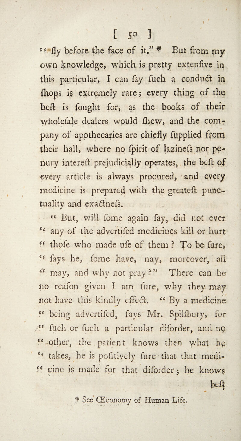 %l fly before the face of it.” * But from my own knowledge, which is pretty extenfive in this particular, I can fay fuch a condudt in (hops is extremely rare; every thing of the bed is fought for, as the books of their wholefale dealers would fliew, and the com7 pany of apothecaries are chiefly fupplied from y their hall, where no fpirit of lazinefs nor pe¬ nury intereft prejudicially operates, the bed of every article is always procured, ' and every medicine is prepared with the greatefl: punc¬ tuality and exa&nefs. ; “ But, will fome again fay, did not ever e‘ any of the advertifed medicines kill or hurt “ thofe who made ufe of them ? To be furea ££ fays he, fome have, nay, moreover, all 4C may, and why not pray ? ” There can be no reafon given I am lure, why they may « * '■ not have this kindly effect. “ By a medicine f* being advertifed, fays Mr. Spilfbury, for /te fuch or fuch a particular diforder, and no ** other, the patient knows then what he ‘‘ takes, he is pofitively fure that that medi- f4 cine is made for that diforder j he knows belt **, * f See (Economy of Human Life,