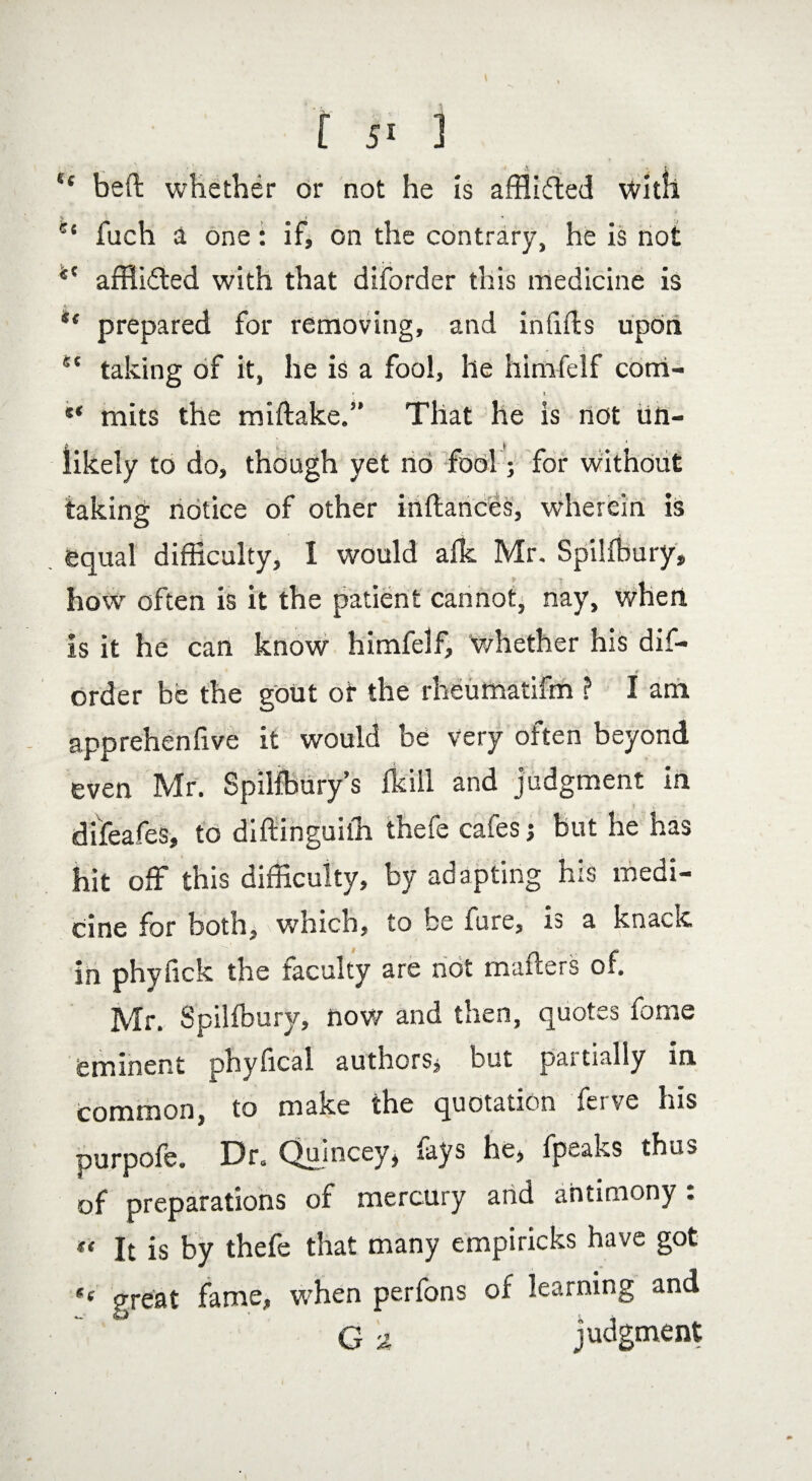 “ beft whether or not he Is affli&ed with e‘ fuch a one: if, on the contrary, he is not *c afflicted with that diforder this medicine is *f prepared for removing, and in fids upon ct taking of it, he is a fool, he himfelf com- ** mits the miftake.” That he is not tin- * fc ' \ ' to do, though yet no fool; for without taking notice of other inftances, wherein is equal difficulty, I would afk, Mr. Spilfbury, how often is it the patient cannot, nay, when is it he can know himfelf, whether his dif- * * * \ t order be the gout of the rheumatifm ? I am apprehenfive it would be very often beyond even Mr. Spilfbury’s fkill and judgment in difeafes, to diftinguilh thefe cafes; but he has hit off this difficulty, by adapting his medi¬ cine for both, which, to be fure, is a knack in phyfick the faculty are not mailers of. Mr. Spilfbury, now and then, quotes fome eminent physical authors, but partially in common, to make the quotation ferve his purpofe. Dr. Qujncey, lays he, fp^aks thus of preparations of mercury and antimony: « It is by thefe that many empiricks have got *( great fame, when perfons of learning and G ^ judgment