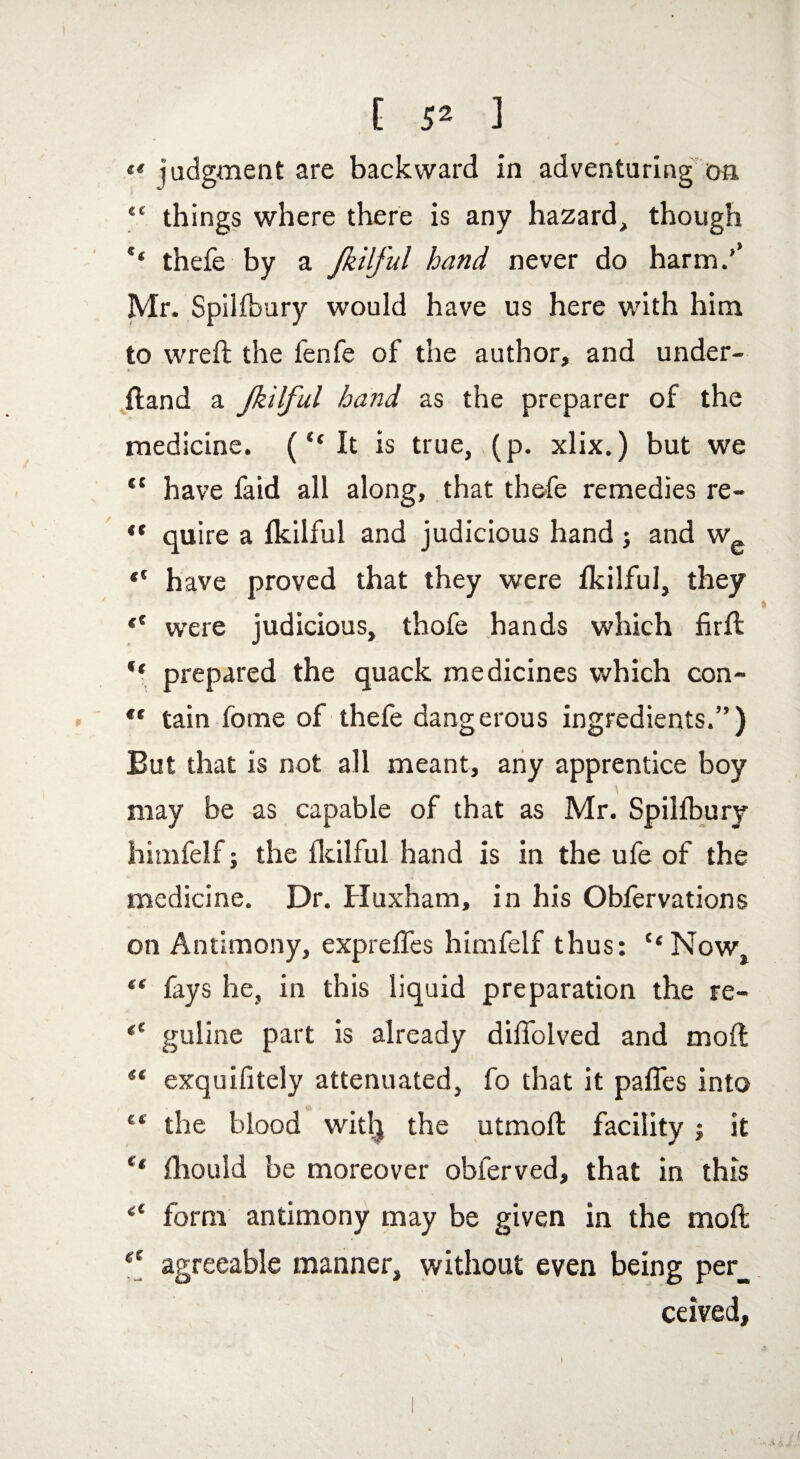 [ 5^ ] «« judgment are backward in adventuring on “ things where there is any hazard, though ** thefe by a Jkilful hand never do harm/ Mr. Spiifbury would have us here with him to wreft the fenfe of the author, and under¬ hand a Jkilful hand as the preparer of the medicine. (“It is true, (p. xlix.) but we “ have faid all along, that thefe remedies re- «* quire a fkilful and judicious hand; and w~ “ have proved that they were Ikilful, they ** were judicious, thofe hands which firft “ prepared the quack medicines which con-  tain fome of thefe dangerous ingredients.”) But that is not all meant, any apprentice boy may be as capable of that as Mr. Spiifbury himfelf; the fkilful hand is in the ufe of the medicine. Dr. Huxham, in his Obfervations on Antimony, exprefles himfelf thus: “Now “ fays he, in this liquid preparation the re- <c guline part is already diffolved and moft “ exquifitely attenuated, fo that it pafles into 44 the blood witlj the utmoft facility ; it “ fhould be moreover obferved, that in this 4t form antimony may be given in the moft <e agreeable manner, without even being per_ ceived.