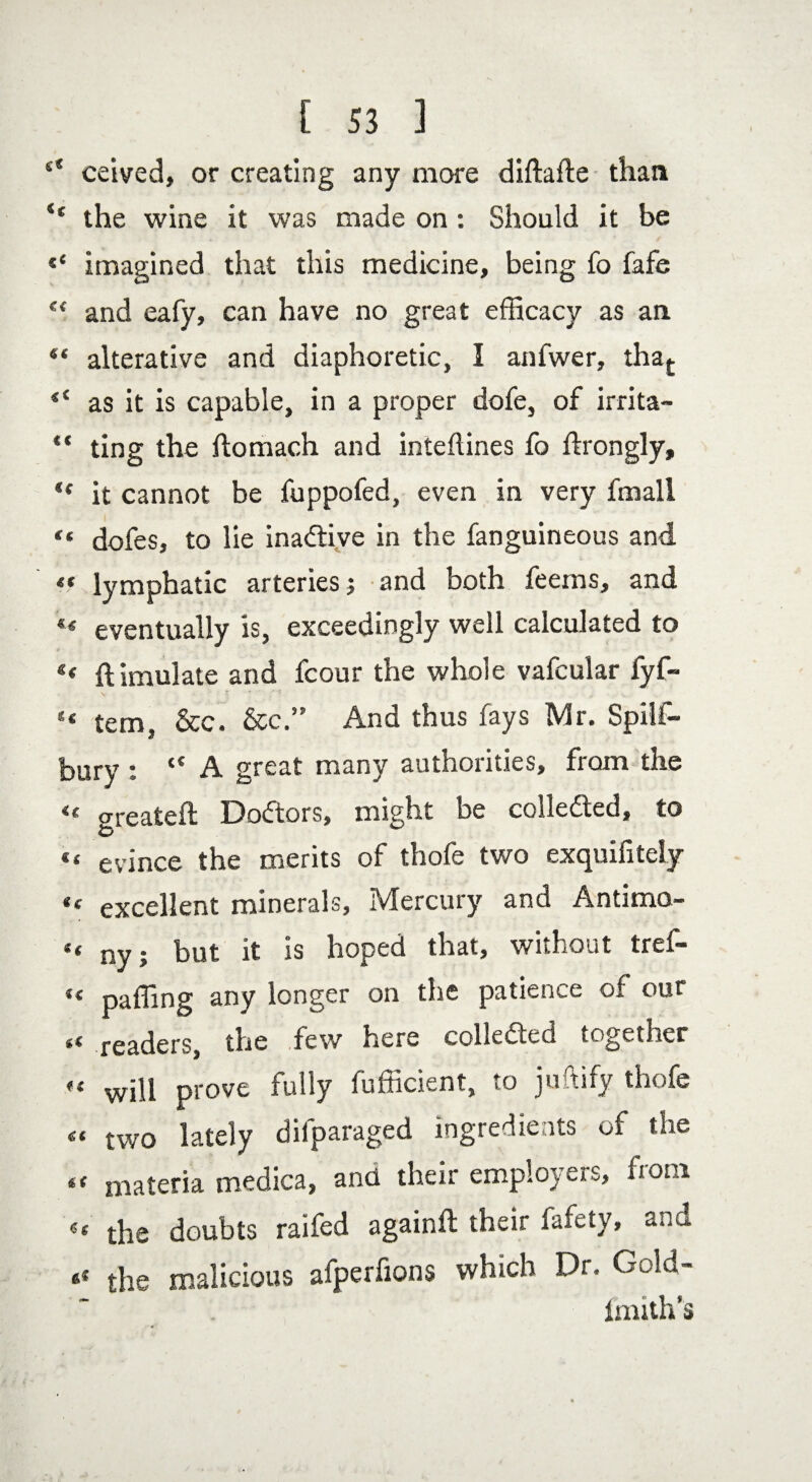 “ ceived, or creating any more diftafte than u the wine it was made on : Should it be s< imagined that this medicine, being fo fafe “ and eafy, can have no great efficacy as an “ alterative and diaphoretic, I anfwer, tha£ <( as it is capable, in a proper dofe, of irrita- “ ting the flomach and inteftines fo drongly, t( it cannot be fuppofed, even in very fmall “ dofes, to lie ina&ive in the fanguineous and « lymphatic arteries j and both feems, and ** eventually is, exceedingly well calculated to Simulate and fcour the whole vafcular fyf- s< tern, See. See” And thus fays Mr. Spilf- bury : “ A great many authorities, from the <£ <rreateft Doctors, misht be collected, to & ^ « evince the merits of thofe two exquifitely “ excellent minerals. Mercury and Antimo- “ ny; but it is hoped that, without tref- «< paffing any longer on the patience of our leaders, the dew here collected togetner « will prove fully fufficient, to juftify thofe « two lately difparaged ingredients of the *t materia medica, and their employers, uom «« the doubts raifed againft their fafety, and the malicious afperfions which Dr. Gold- Imith’s