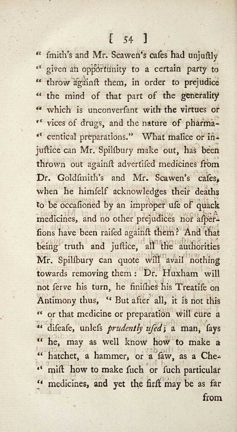 <e «« [ 54 ] fmith’s and Mr. Scawen’s cafes had unjuftly given an opportunity to a certain party to throw again ft them, in order to prejudice the mind of that part of the generality “ which is unconverfant with the virtues of vices of drugs, and the nature of pharma- “ centical preparations.” What malice or in- juftice can Mr. Spilfbury make out, has been , * « thrown out againft advertifed medicines from - *-• *•  ■%' Dr. Goldfmith’s and Mr. Scawen*s cafes* ' , > A ' '' when he himfelf acknowledges their deaths to be occaftoned by an improper ufe of quack ... 1 « . V. medicines, and no other prejudices nor afper- lions have been raifed againft them ? And that being truth and juftice, all the authorities Mr. Spilfbury can quote will avail nothing f a Q-. j ft -i A ,j - . towards removing them : Dr. Huxham will 'IV '.j -i f not ferve his turn, he finifties his Treatife On i/ ; . . % v . y v Antimony thus, <s But after all* it is not this “ or that medicine or preparation will cure a ‘Of ;';1 - •; yyj “ difeafe, unlefs prudently nfed; a man* fays “ he, may as well know how to make a jr *> |%  j t j ** “ hatchet, a hammer* or a law, as a Che- ** mift how to make fuch or fuch particular “ medicines, and yet the firfl may be as far from