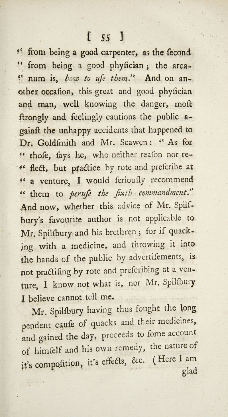 C ss 1 fc from being a good carpenter, as the fecond “ from being a good phyfician ; the arca- • l num is, how to life them ” And on an¬ other ocpafion, this great and good phyfician and man, well knowing the danger, mod ftrongly and feelingly cautions the public a- gainft the unhappy accidents that happened to Dr. Goldfmith and Mr. Scawen: “As for ?* thofe, fays he, who neither reafon nor re- <* fledt, but pradtice by rote and prefcribe at ** a venture, I would ferioufly recommend f« them to perufe the fixth commandment And now, whether this advice of Mr. Spilf- bury’s favourite author is not applicable to Mr. Spilfbury and his brethren ; for if quack¬ ing with a medicine, and throwing it into the hands of the public by advertifements, is not pradtifing by rote and preferring at a ven¬ ture, 1 know not what is, nor Mr. Spilfbury I believe cannot, tell me. Mr. Spilfbury having thus fought the long pendent caufe of quacks and their medicines, and gained the day, proceeds to feme account of hinifelf and his own remedy, the nature of it’s composition, it’s cflfea*, &c. (Here 1 am