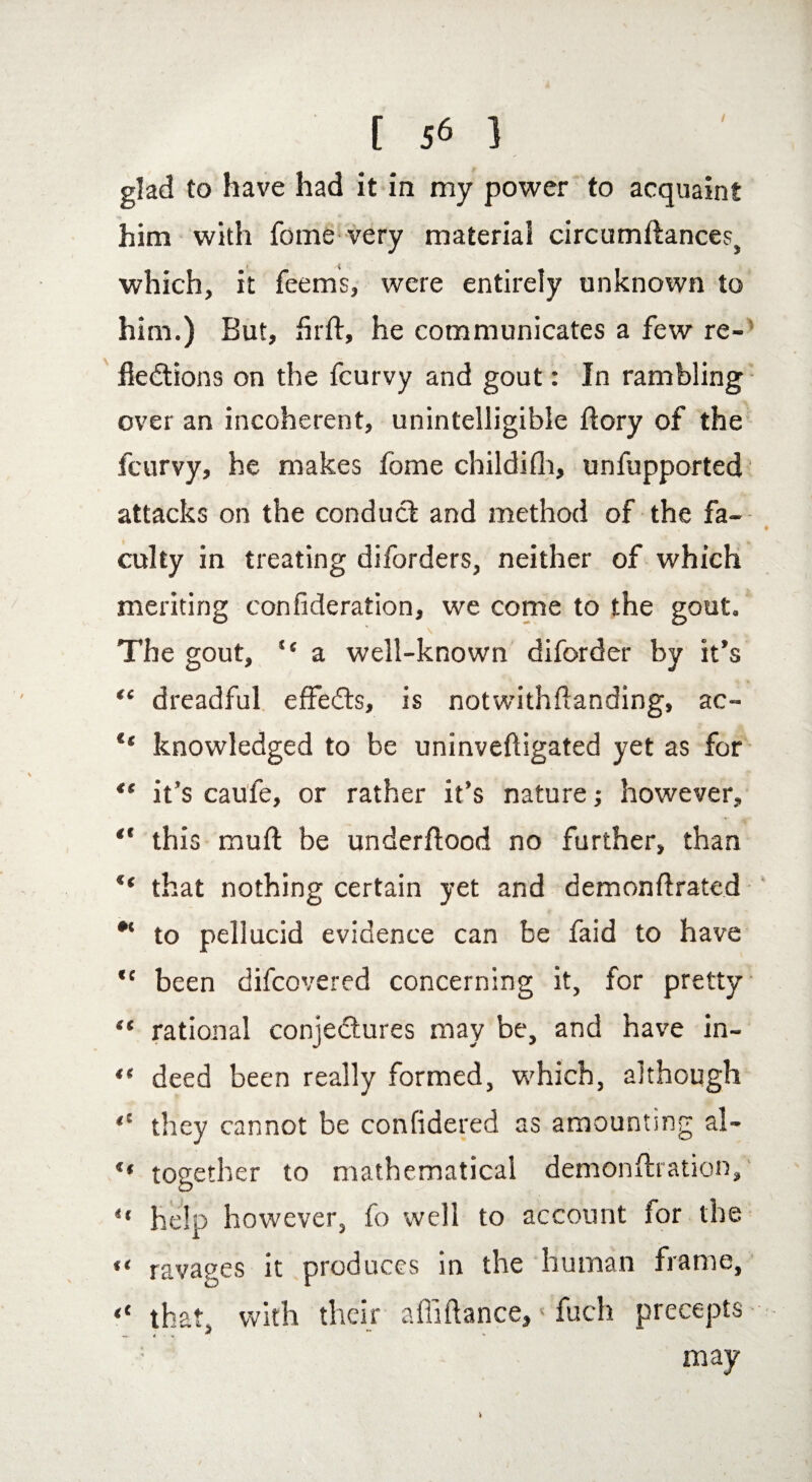 / glad to have had it in my power to acquaint him with fome very material circumdances} which, it feems, were entirely unknown to him.) But, firft, he communicates a few re¬ flections on the fcurvy and gout: In rambling over an incoherent, unintelligible ftory of the fcurvy, he makes fome childifh, unfupported attacks on the conduct and method of the fa¬ culty in treating diforders, neither of which meriting confederation, we come to the gout. The gout, “ a well-known diforder by it’s tl dreadful effects, is not with (landing, ac- knovvledged to be uninveftigated yet as for “ it’s caufe, or rather it’s nature; however, this mud be underflood no further, than “ that nothing certain yet and demondrated to pellucid evidence can be faid to have “ been difcovered concerning it, for pretty “ rational conjectures may be, and have in- ** deed been really formed, which, although “ they cannot be confidered as amounting al- “ together to mathematical demondration, “ help however, fo well to account ior the «< ravages it produces in the human frame, “ that, with their a didance,s fuch precepts ; may