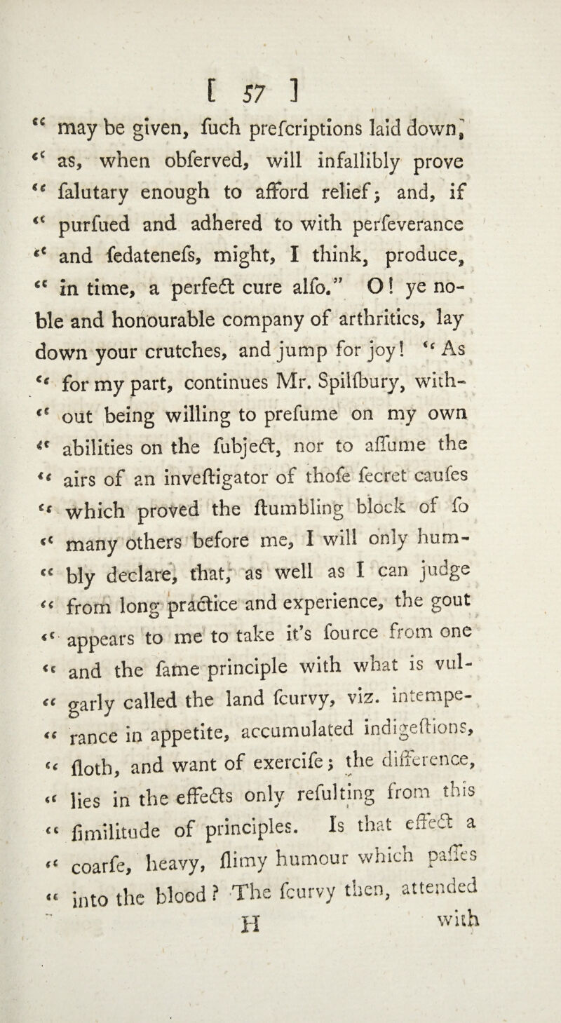 E 57 1 .1 * * * I • te may be given, fuch prefcriptions laid down, as, when obferved, will infallibly prove “ falutary enough to afford relief j and, if <c purfued and adhered to with perfeverance «* and fedatenefs, might, I think, produce, *e in time, a perfedt cure alfo.” O! ye no¬ ble and honourable company of arthritics, lay down your crutches, and jump for joy! “ As <e for my part, continues Mr. Spilfbury, with- “ out being willing to prefume on my own <c abilities on the fubjedl, nor to a flu me the > *< airs of an inveftigator of thofe fecret caufes ** which proved the Humbling block of fo “ many others before me, I will only hum- “ bly declare, that, as well as I can judge from long practice and experience, the gout <£ appears to me to take it s fource from one “ and the fame principle with what is vul- “ garly called the land fcurvy, viz. intempe- « rance in appetite, accumulated indigeftions, « floth, and want of exercife; the difference, <c iies in the effe&s only refulting from this “ fimilitude of principles. Is that eM a “ coarfe, heavy, (limy humour which pafles « into the blood ? The fcurvy then, attended with