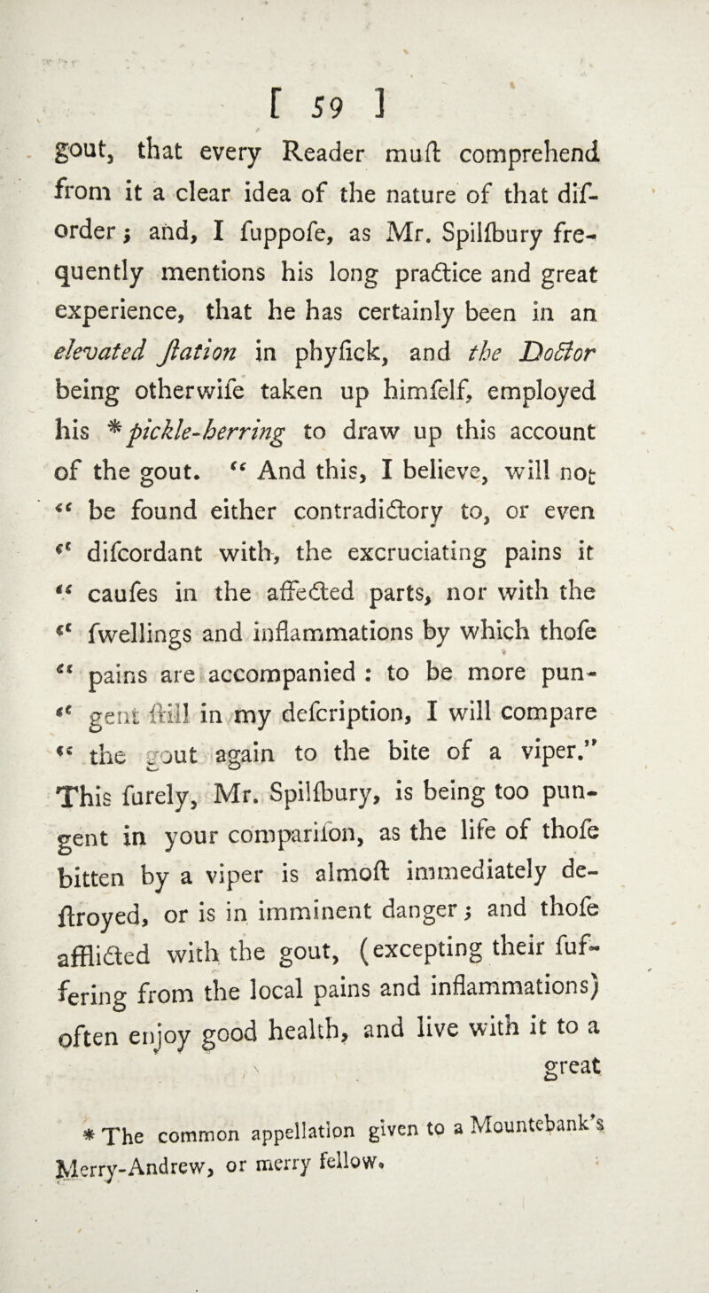 gout, that every Reader muft comprehend from it a clear idea of the nature of that dis¬ order } and, I fuppofe, as Mr. Spilfbury fre¬ quently mentions his long practice and great experience, that he has certainly been in an elevated Jlation in phyfick, and the DoSlor being otherwile taken up himfelf, employed his * pickle-herring to draw up this account of the gout. 44 And this, I believe, will not it be found either contradictory to, or even difcordant with, the excruciating pains it “ caufes in the affeCted parts, nor with the fwellings and inflammations by which thofe 41 pains are accompanied : to be more pun- «' gent Hill in my defcription, I will compare «e the gout again to the bite of a viper.’' This furely, Mr. Spilfbury, is being too pun¬ gent in your companion, as the life of thofe bitten by a viper is almoft immediately de¬ frayed, or is in imminent danger and thofe afflicted with the gout, (excepting their Of¬ fering from the local pains and inflammations) often enjoy good health, ana live witn it to a great * The common appellation given to a Mountebank s Merry-Andrew, or merry fellow.