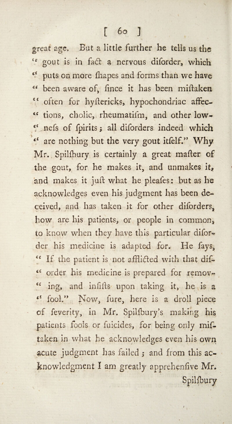 \ [ 60 ] great age. But a little further he tells us the t£ gout is in fad: a nervous diforder, which “ puts on more fhapes and forms than we have “ been aware of, fince it has been miftaken “ often for hyftericks, hypochondriac affec- “ tions, cholic, rheumatifm, and other low- “ nefs of fpirits j all diforders indeed which p “ are nothing but the very gout itfelf.” Why Mr. Spilfbury is certainly a great mailer of the gout, for he makes it, and unmakes it, and makes it juft what he pleafes: but as he acknowledges even his judgment has been de¬ ceived, and has taken it for other diforders, how are his patients, or people in common, to know when they have this particular difor¬ der his medicine is adapted for. He fays, <£ If the patient is not afflided with that dif- <c order his medicine is prepared for remov- “ ing, and infills upon taking it, hefts a fool.” Now, lure, here is a droll piece of feverity, in Mr. Spilfbury’s making bis patients fools or fuicides, for being only mif¬ taken in what he acknowledges even his own acute judgment has failed and from this ac¬ knowledgment I am greatly apprehenfive Mr. Spilfbury t