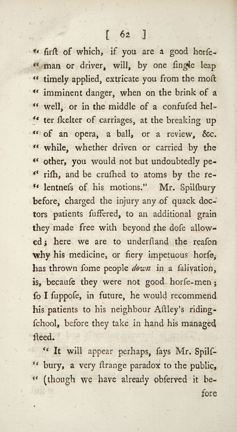 ** firfl of which, if you are a good horfe- man or driver, will, by one fingle leap ** timely applied, extricate you from the moft “ imminent danger, when on the brink of a “ well, or in the middle of a confufed hel- “ ter lkelter of carriages, at the breaking up *e of an opera, a ball, or a review, &c. “ while, whether driven or carried by the “ other, you would not but undoubtedly pe- rifh, and be crufhed to atoms by the re- “ lentnefs of his motions.” Mr. Spilfbury before, charged the injury any of quack doc¬ tors patients fufFered, to an additional grain they made free with beyond the dofe allow¬ ed j here we are to underhand the reafon why his medicine, or fiery impetuous horfe^ has thrown fome people down in a falivation, is, becaufe they were not good horfe-men j fo I fuppofe, in future, he would recommend his patients to his neighbour Aftley’s riding- fchool, before they take in hand his managed heed. 1 \ * “ It will appear perhaps, fays Mr. Spilf- u bury, a very firange paradox to the public, (though we have already pbferved it be¬ fore