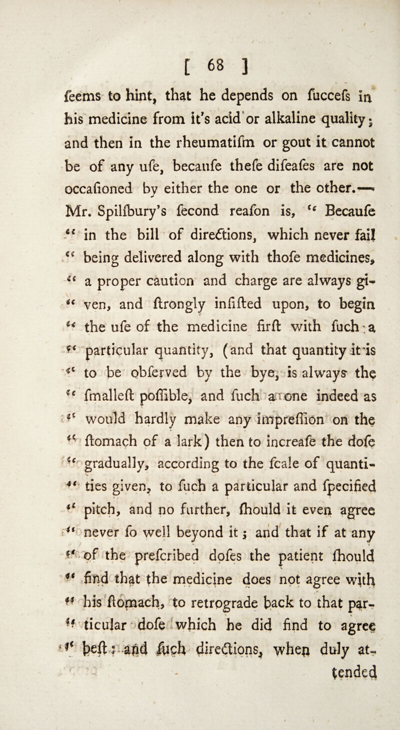 t 6* ] feems to hint, that he depends on fuccefs in \ his medicine from it’s acid or alkaline quality • and then in the rheumatifin or gout it cannot be of any ufe, becanfe thefe difeafes are not occafioned by either the one or the other. Mr. Spilfbury’s fecond reafon is, “ Becaufe “ in the bill of directions, which never fail Cv being delivered along with thofe medicines, et a proper caution and charge are always gi-* “ ven, and ftrongly infifted upon, to begin u the ufe of the medicine firft with fuch:a ■** particular quantity, (and that quantity It 'is <c to be obferved by the bye, is always the u fmalleft poffible, and fuch a one indeed as 11 would hardly make any impreffion on the V « il ftomach of a lark) then to increafe the dofe gradually, according to the fcale of quanti- V ■ *( ties given, to fuch a particular and fjpecified *l pitch, and no further, fhould it even agree ■**' never fo well beyond it $ and that if at any • / * i i‘ of the prefcribed dofes the patient fhould ** find that the medicine does not agree with w his ftomach, to retrograde hack to that par- ticular dofe which he did find to agree ,f‘ heft ; afid fuch directions, wheq duly at-