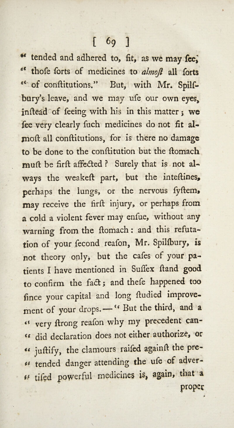 M tended and adhered to, fit, as we may fee, ** thofe forts of medicines to almojl all forts “ of conftitutions.” But, with Mr. Spilf- bury’s leave, and we may ufe our own eyes, inftead'of feeing with his in this matter j we fee very clearly fuch medicines do not fit al- jnoft all conftitutions, for is there no damage to be done to the conftitution but the ftomach jauft be firft affedted ? Surely that is not al¬ ways the weakeft part, but the inteftines, perhaps the lungs, or the nervous fyftem, may receive the firft injury, or perhaps from a cold a violent fever may enfue, without any warning from the ftomach: and this refuta¬ tion of your fecond reafon, Mr. Spilfbury, is not theory only, but the cafes of your pa¬ tients I have mentioned in Suftex ftand good to confirm the fad; and thefe happened too fmce your capital and long ftudied improve¬ ment of your drops. —Cc But the third, and a very ftrong reafon why my precedent can- ft did declaration does not either authorize, or ** juftify, the clamours railed agamft the pre- ff tended danger attending the ufe of adver- if tifed powerful medicine? is, again, that a proper