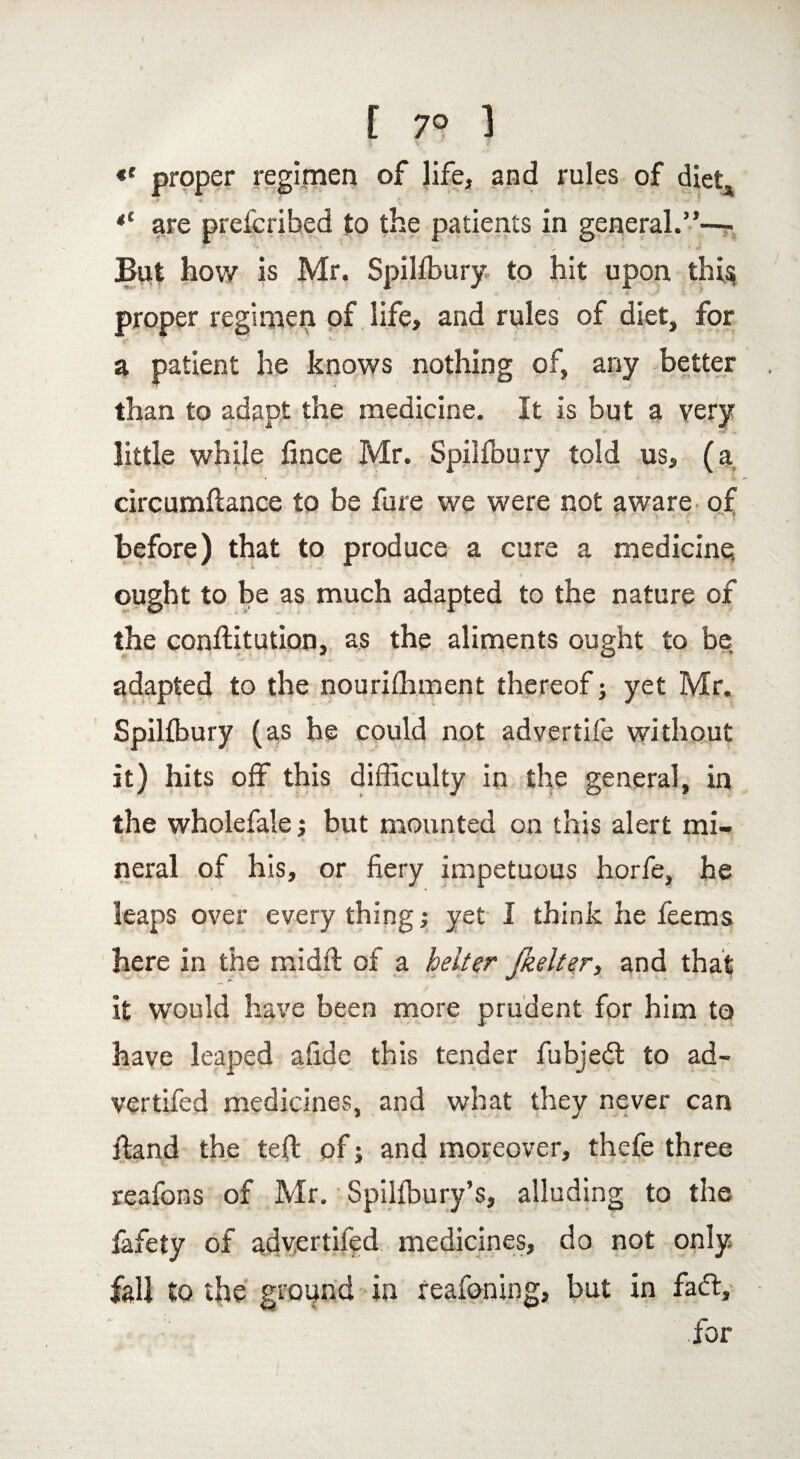 *' proper regimen of life, and rules of diet* *c are prefcribed to the patients in general.”— But how is Mr. Spilfbury to hit upon thi$ proper regimen of life, and rules of diet, for a patient he knows nothing of, any better than to adapt the medicine. It is but a very little while fince Mr. Spilfoury told us, (a circumflance to be fare we were not aware of before) that to produce a cure a medicine; ought to be as much adapted to the nature of the confutation, as the aliments ought to be adapted to the nourifhment thereof; yet Mr. Spilfbury (as he could not advertife without it) hits off this difficulty in the general, in the wholefale j but mounted on this alert mi¬ neral of his, or fiery impetuous horfe, he leaps over every thing; yet I think he feems here in the midfl of a belter ftielter, and that it would have been more prudent for him to have leaped afide this tender fubjed to ad- vertifed medicines, and what they never can Hand the left of; and moreover, thefe three reafons of Mr. Spilfbury’s, alluding to the fafety of advertifed medicines, do not only fall to the ground in reafoning, but in fad:, for