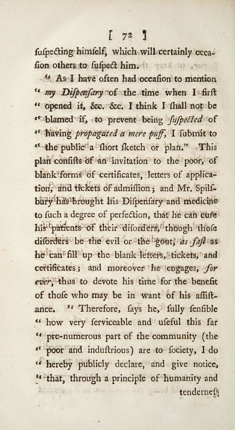 fuipedting himfelf, which will certainly occa- fion others to fufped: him. - As I have often had occafion to mention t€ my Dijpenfary ’of the time when I “ opened it, &e. &c. I think I Ihall not be ** blamed if, to prevent being JufpeSied of ■*> * > ‘ .1,. <e having propagated a mere puff, I fubmit to the public a fhort fketch or plan.” This plan confifts of an invitation to the poor, of blank'forms of certificates, letters of applica¬ tion, and tickets of admiffion • and Mr. Spilf. bury has*br ought his Difpenfary and medicine to fuch a degree of perfection, that he can cure hasiCpatfents: of their difordersf though thofe 3 rr ■ .> ^ ft dilbrders be the evil or - the !'g6ut, as faft z% he can fill up the blank letters, tickets, and certificates; and moreover he engages, for fwy thus to devote his time for the benefit of thofe who may be in want of his affifi:- ance. C( Therefore, fays he, fully fenfible <e how very ferviceable and ufeful this far ** pre-numerous part of the community (the t( poor and induftrious) are to fociety, I do jpv i hereby publicly declare, and give notice, “'that, through a principle of humanity and : tendernefs r. - V*