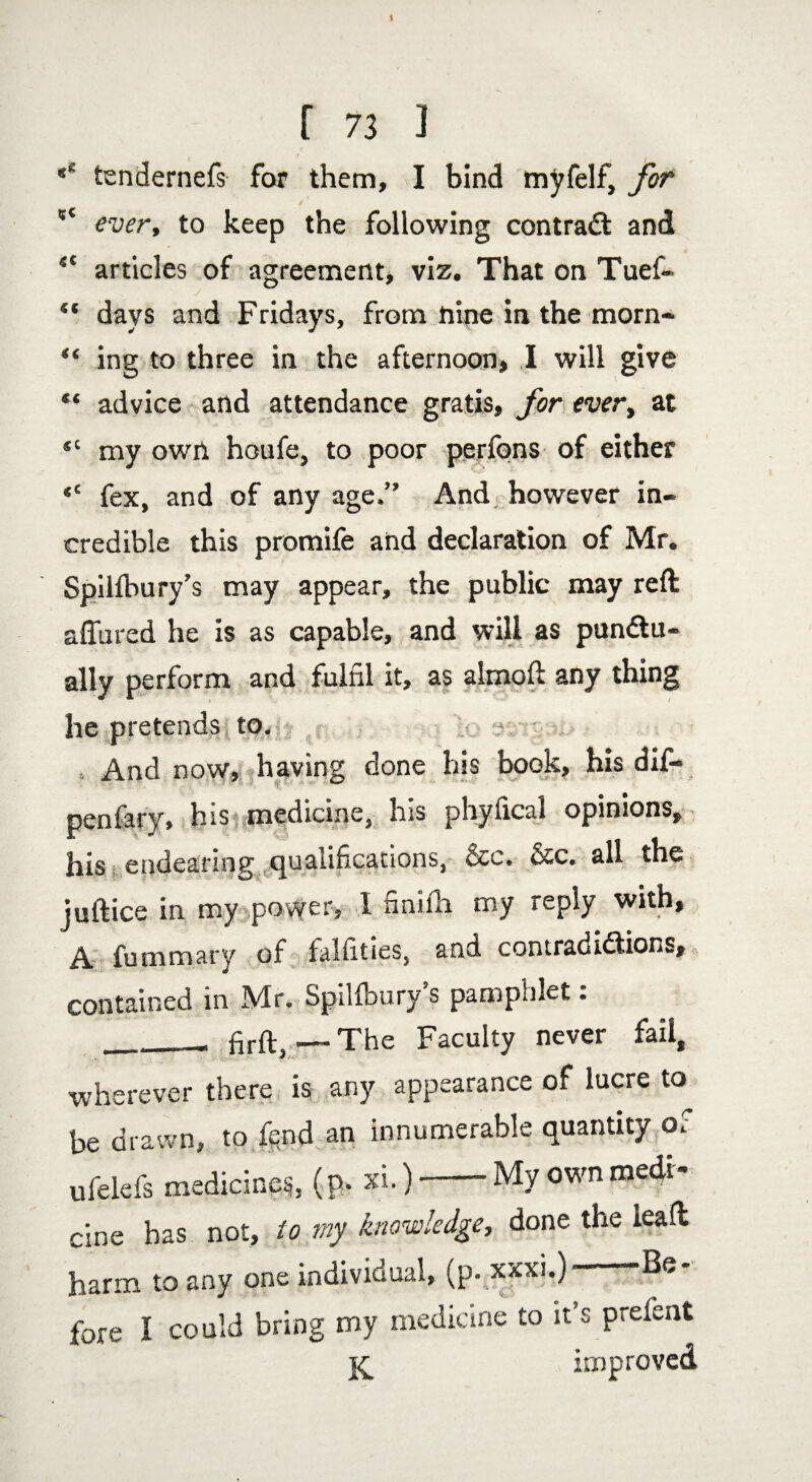 f 73 3 tendernefs for them, I bind myfelf, for  every to keep the following contract and 4C articles of agreement, viz. That on Tuef- ** days and Fridays, from nine in the morn- “ ing to three in the afternoon, I will give “ advice and attendance gratis, for every at *c my own houfe, to poor perfons of either <c fex, and of any age.” And however in¬ credible this promife and declaration of Mr. SpiUbury’s may appear, the public may reft affured he is as capable, and will as pun&u- ally perform and fulfil it, as almoft any thing he pretends to. And now, having done his book, his dif- penfary, hist medicine, his phyfical opinions, his endearing qualifications, &c. &c. all the juftice in my power, 1 finifh my reply with, A fummary of falfities, and contradictions, contained in Mr. SpiUbury’s pamphlet: __ firft, — The Faculty never fail, wherever there is any appearance of lucre to be drawn, to fend an innumerable quantity or ufield's medicines, (p. xi.)-My own medi¬ cine has not, to my knowledge, done the leaft harm to any one individual, (p. xxxi.)- -Be¬ fore I could bring my medicine to it’s prefient improved