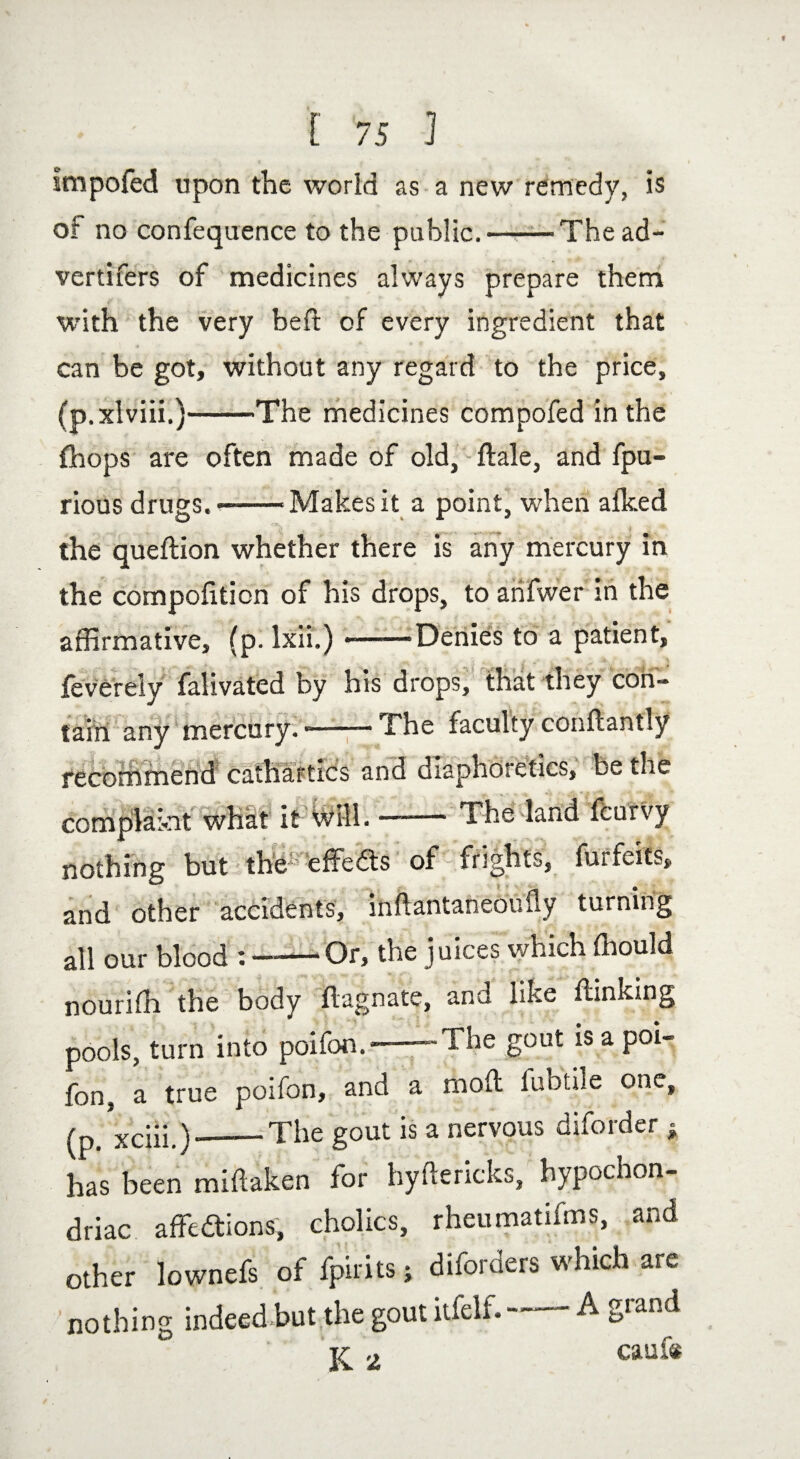 Impofed upon the world as a new remedy, is of no confequence to the public.-'Thead¬ vertisers of medicines always prepare them with the very bed of every ingredient that can be got, without any regard to the price, (p.xlviii.)-The medicines compofed in the {hops are often made of old, dale, and fpu- rious drugs.--Makes it a point, when alked the quedion whether there is any mercury in the compofition of his drops, to arifwer in the affirmative, (p. Ixii.) --'Denies to a patient, feverely falivated by his drops, that they con- tain any mercury. --- The faculty conftantly recommend cathartics and diaphoretics, be the complaint what it will.-The land feurvy nothing but the' effedts of frights, forfeits and other accidents, indantaneouily turning all our blood -Or, the juices which fnould nourifh the body dagnate, and like (linking pools, turn into poifon.*——The gout is a poi- fon. a true poifon, and a mod luhtiie one, (p. xciii.)_The gout is a nervous diforder * has been midaken for hydericks, hypochon¬ driac affedtions, cholics, rheumatifms, and other lownefs of fpirits; diforders which are nothing indeed but,the gout itfelf. A ^.land 2 Caufo