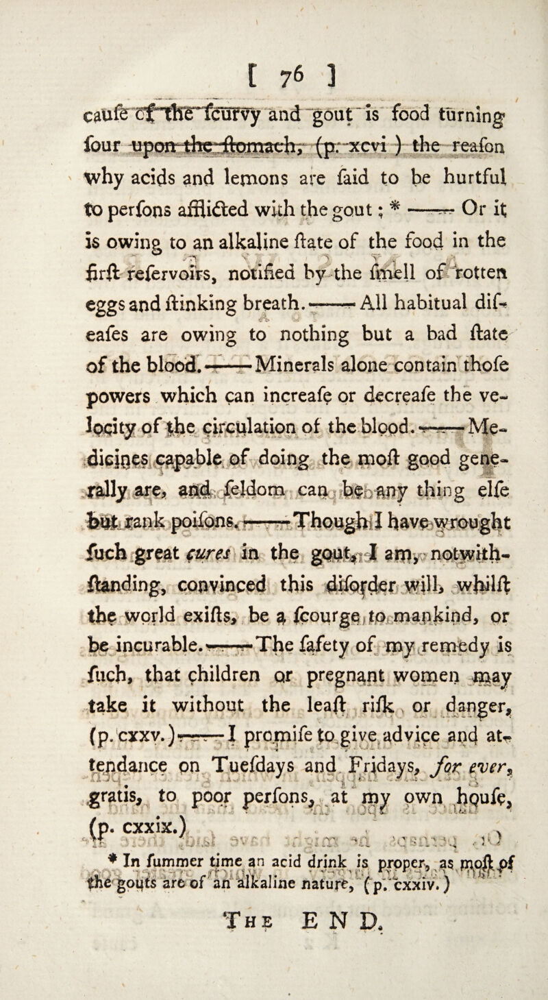 caufe cf^hlTfcurvy and “gout is food turning- four upoft-the -ftomach, (p;-xcvi ) the reafon why acids and lemons are faid to be hurtful to perfons afftidted with the gout; * —-**• Or it is owing to an alkaline ftate of the food in the ~ ° v' ¥ ' 1 J Jf ' JA fir ft refervoirs, notified by the fnaell of rotten eggs and ftinking breath.-—^ All habitual dif— eafes are owing to nothing but a bad ftate of the blood.———Minerals alone contain thofe powers which can increafe or decreafe the ve¬ locity of the circulation of the blood. *r~—Me- diejpes capable of doing the moft good gene¬ rally are, and feldom can be any thing elfe y. r 7 t fuch great cures in the gont4; I am, notwith- ftanding, convinced this diforder will, whilft the world exifts, be a fcourge to mankind, or be incurable.—-The fafety of my remedy is W Vi' fuch, that children or pregnant women may take it without the leaft rifk, or danger, (p.cxxv,) —-I prc.mife to give advice and at* t ' ■ ‘if 'j «*/ * * ‘ W ~ tendance on Tuefdays and. Fridays, for ever, r\ at jf | -S y « • * i - VS* k ^ ^ t■ • > ■*$ V v.. « ’*l ' . gratis, to poor perfons, ,. at own .bpufe, (p. cxxix.) i ^ . r: < V i  C*. L ' . * In fummer time an acid drink is proper* as moft of $he gouts are of an alkaline nature, fpVcxxiv.) The END.