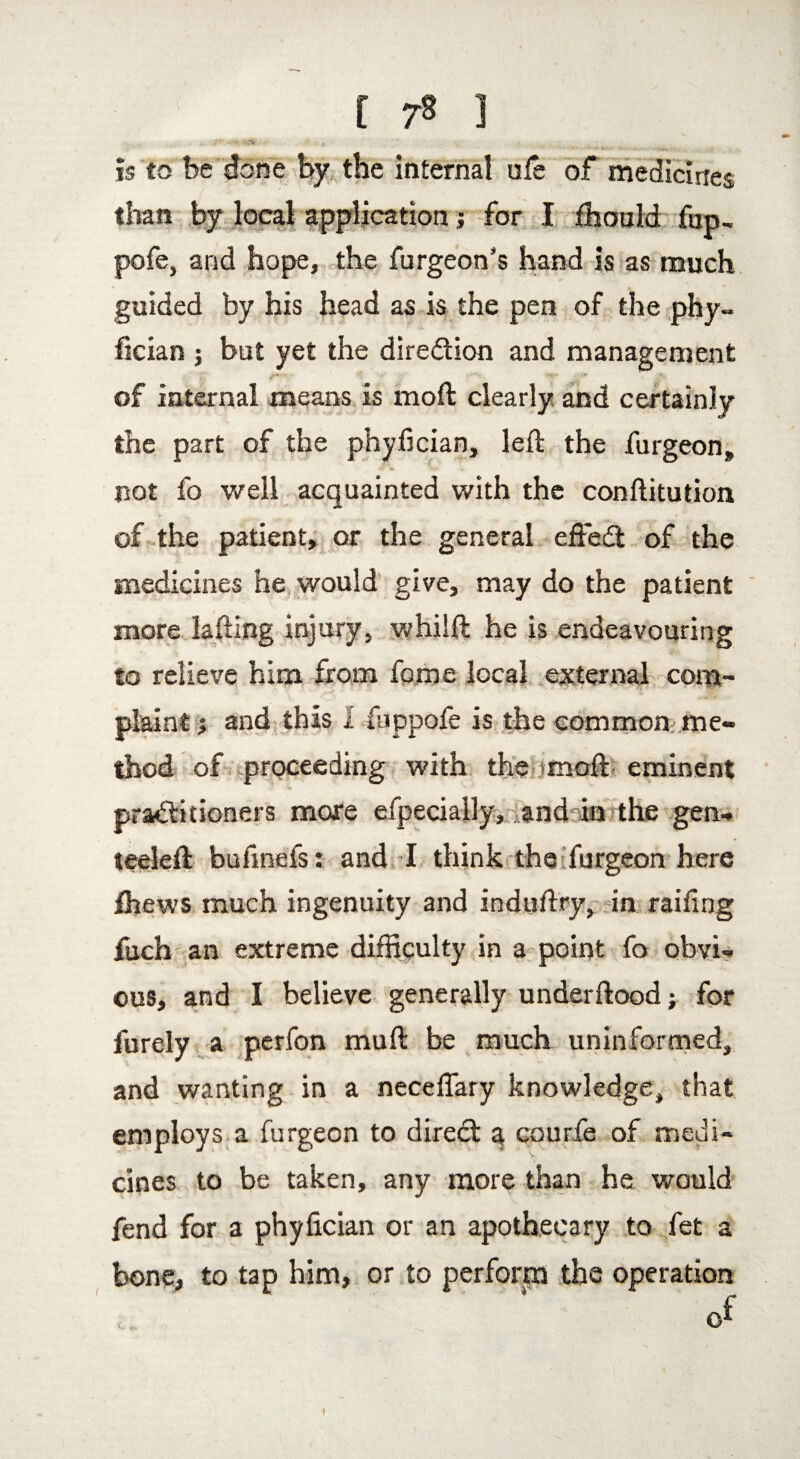 Is to be done by the internal ufe of medicines, than by local applicationj for I ihould fup, pofe, and hope, the furgeon's hand is as much guided by his head as is the pen of the phy- fician ; but yet the dire&ion and management of internal means is moft clearly and certainly the part of the phyfician, left the furgeon, not fo well acquainted with the conftitution of the patient, or the general eftedl of the medicines he would give, may do the patient more lafting injury, whilft he is endeavouring to relieve him from fome local external com¬ plaint % and this l fuppofe is the common; me¬ thod of proceeding with the moft eminent practitioners more efpecially,. and in the gen- teeleft bufmefs: and I think the furgeon here ihews much ingenuity and induftry, in railing fuch an extreme difficulty in a point fo obvi¬ ous, and I believe generally underftood; for furely a perfon muft be much uninformed, and wanting in a neceffary knowledge, that employs a furgeon to diredt a courfe of medi¬ cines to be taken, any more than he would fend for a phyfician or an apothecary to fet a bone, to tap him, or to perform the operation 1