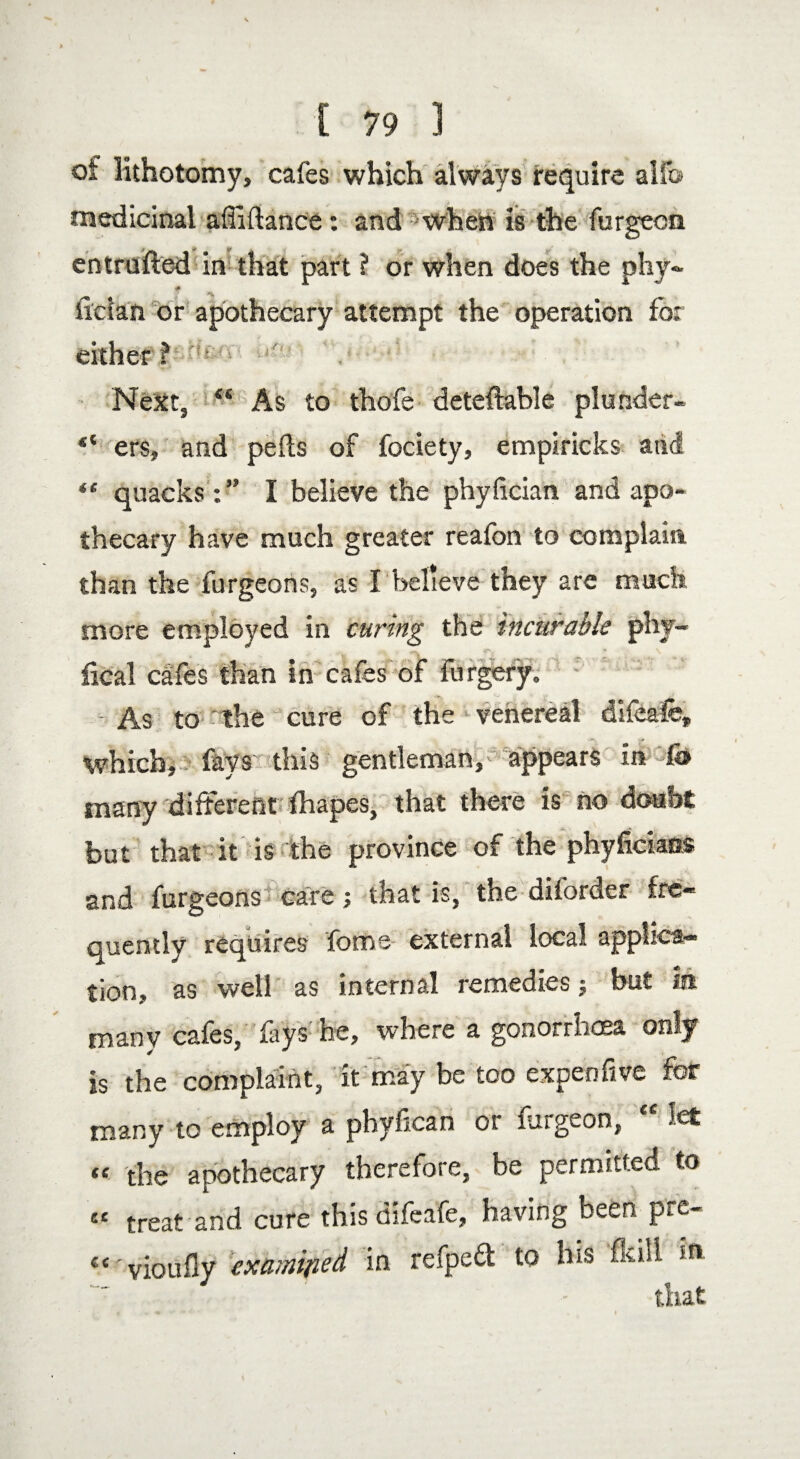 ot lithotomy, cafes which always require alfo medicinal afliftance: and when is the furgecn entrufted in that part ? or when does the phy~ ilclan or apothecary attempt the operation for either? Next, “ As to thofe deteflable plunder- “ ers, and pefls of fociety, empiricks atid “ quacks :” I believe the phyfician and apo¬ thecary have much greater reafon to complain than the furgeons, as Ibelieve they are much more employed in curing the incurable phy- fical cafes than in cafes of forgery. • As to ' the cure of the venereal difeafe, which, fays this gentleman, appears in WS> many different lhapes, that there is no doubt but that it is the province of the phyfickas and furgeons care; that is, the diforder fre¬ quently requires foms external local applica¬ tion, as well as internal remedies; but m many cafes, fays he, where a gonorrhoea only is the complaint, it may be too expenfive for many to employ a phyfican or furgeon, let “ the apothecary therefore, be permitted to ££ treat and cure this difeafe, having been pre- “ 'vioufly examined in refped to his flail m