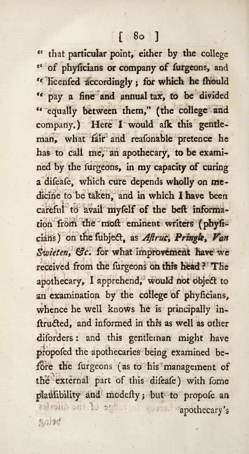 ** that particular point, either by the college ** of phyfieians or company of furgeons, and tf Hcenfed accordingly ; for which he Ihould ** pay a fine and annual tax, to be divided ** equally between them,” (the college and company.) Here I would afk this gentle¬ man, what fair' and reafonable ^pretence he has to call me,' an apothecary, to be exami- ♦ ' t. - » ned by the furgeons, in my capacity of curing a difeafe, which cure depends wholly on me- dicine to be taken/ and in which I have been careful to avail myfelf of the beft informa¬ tion from the “ moft eminent writers __ *■ cians) on the fubjedt, as AJiruc, Pringle, Swieten, &c. for what improvement have we received from the furgeons on this head ? The apothecary, I apprehend, would not objedt to an examination by the college of phyficians, whence he well knows he is principally in- .. * ftrudted, and informed in this as well as other diforders: and this gentleman might have propofed the apothecaries being examined be- furgeons (as to his management of A the external part of this difeafe) with fome •*? ^ plaufibility and modeftyj but to propofe an 1 iJ apothecary’s t- r!,)fe